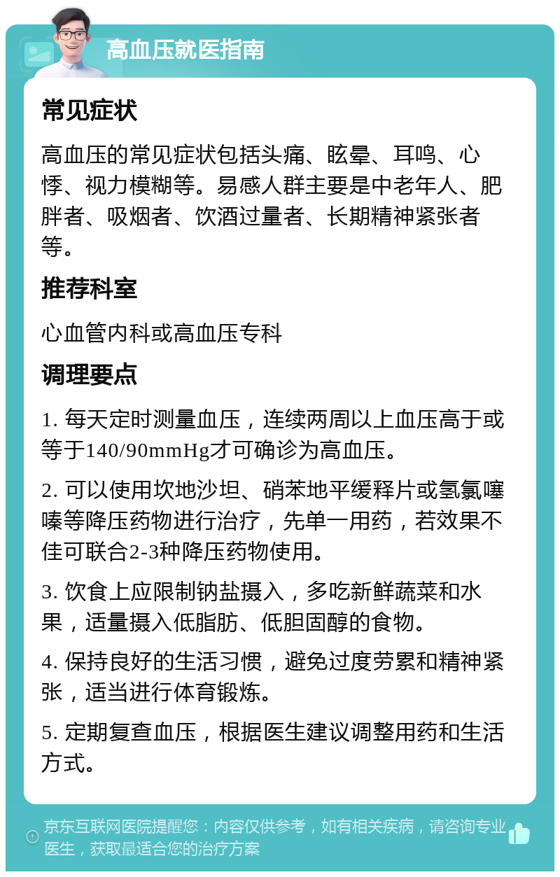 高血压就医指南 常见症状 高血压的常见症状包括头痛、眩晕、耳鸣、心悸、视力模糊等。易感人群主要是中老年人、肥胖者、吸烟者、饮酒过量者、长期精神紧张者等。 推荐科室 心血管内科或高血压专科 调理要点 1. 每天定时测量血压，连续两周以上血压高于或等于140/90mmHg才可确诊为高血压。 2. 可以使用坎地沙坦、硝苯地平缓释片或氢氯噻嗪等降压药物进行治疗，先单一用药，若效果不佳可联合2-3种降压药物使用。 3. 饮食上应限制钠盐摄入，多吃新鲜蔬菜和水果，适量摄入低脂肪、低胆固醇的食物。 4. 保持良好的生活习惯，避免过度劳累和精神紧张，适当进行体育锻炼。 5. 定期复查血压，根据医生建议调整用药和生活方式。