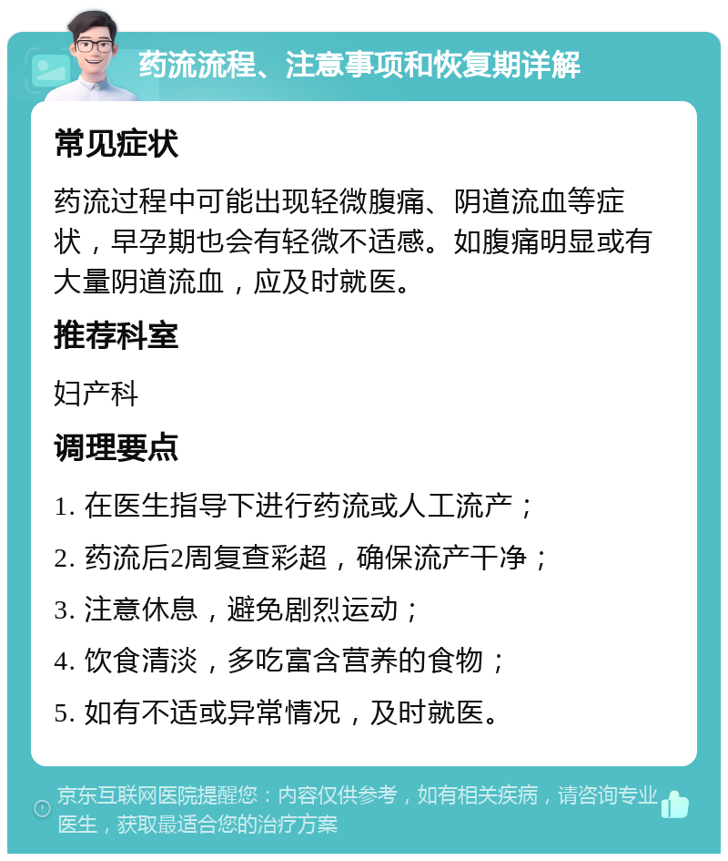 药流流程、注意事项和恢复期详解 常见症状 药流过程中可能出现轻微腹痛、阴道流血等症状，早孕期也会有轻微不适感。如腹痛明显或有大量阴道流血，应及时就医。 推荐科室 妇产科 调理要点 1. 在医生指导下进行药流或人工流产； 2. 药流后2周复查彩超，确保流产干净； 3. 注意休息，避免剧烈运动； 4. 饮食清淡，多吃富含营养的食物； 5. 如有不适或异常情况，及时就医。