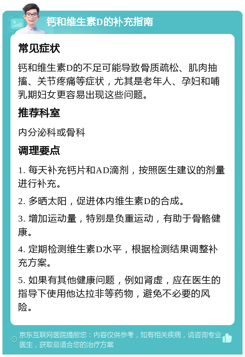 钙和维生素D的补充指南 常见症状 钙和维生素D的不足可能导致骨质疏松、肌肉抽搐、关节疼痛等症状，尤其是老年人、孕妇和哺乳期妇女更容易出现这些问题。 推荐科室 内分泌科或骨科 调理要点 1. 每天补充钙片和AD滴剂，按照医生建议的剂量进行补充。 2. 多晒太阳，促进体内维生素D的合成。 3. 增加运动量，特别是负重运动，有助于骨骼健康。 4. 定期检测维生素D水平，根据检测结果调整补充方案。 5. 如果有其他健康问题，例如肾虚，应在医生的指导下使用他达拉非等药物，避免不必要的风险。