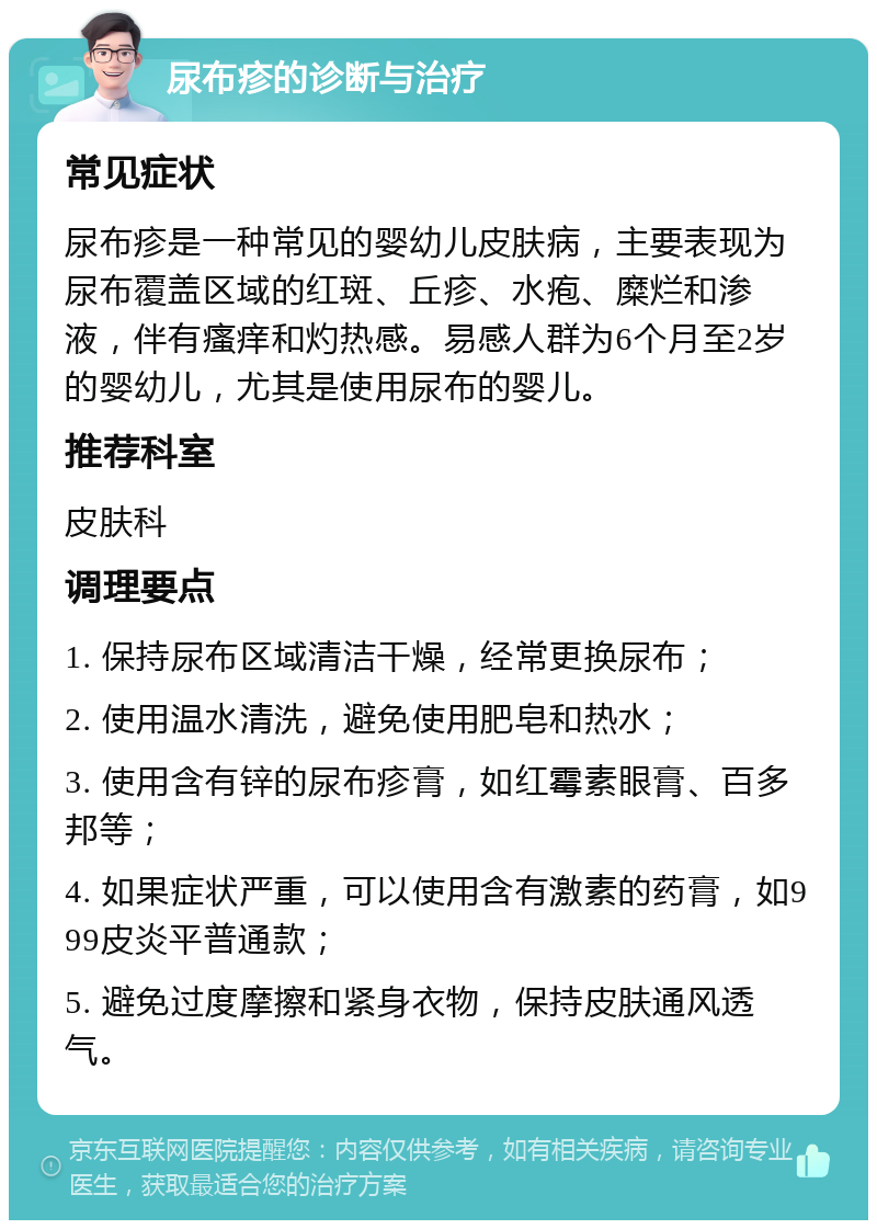 尿布疹的诊断与治疗 常见症状 尿布疹是一种常见的婴幼儿皮肤病，主要表现为尿布覆盖区域的红斑、丘疹、水疱、糜烂和渗液，伴有瘙痒和灼热感。易感人群为6个月至2岁的婴幼儿，尤其是使用尿布的婴儿。 推荐科室 皮肤科 调理要点 1. 保持尿布区域清洁干燥，经常更换尿布； 2. 使用温水清洗，避免使用肥皂和热水； 3. 使用含有锌的尿布疹膏，如红霉素眼膏、百多邦等； 4. 如果症状严重，可以使用含有激素的药膏，如999皮炎平普通款； 5. 避免过度摩擦和紧身衣物，保持皮肤通风透气。