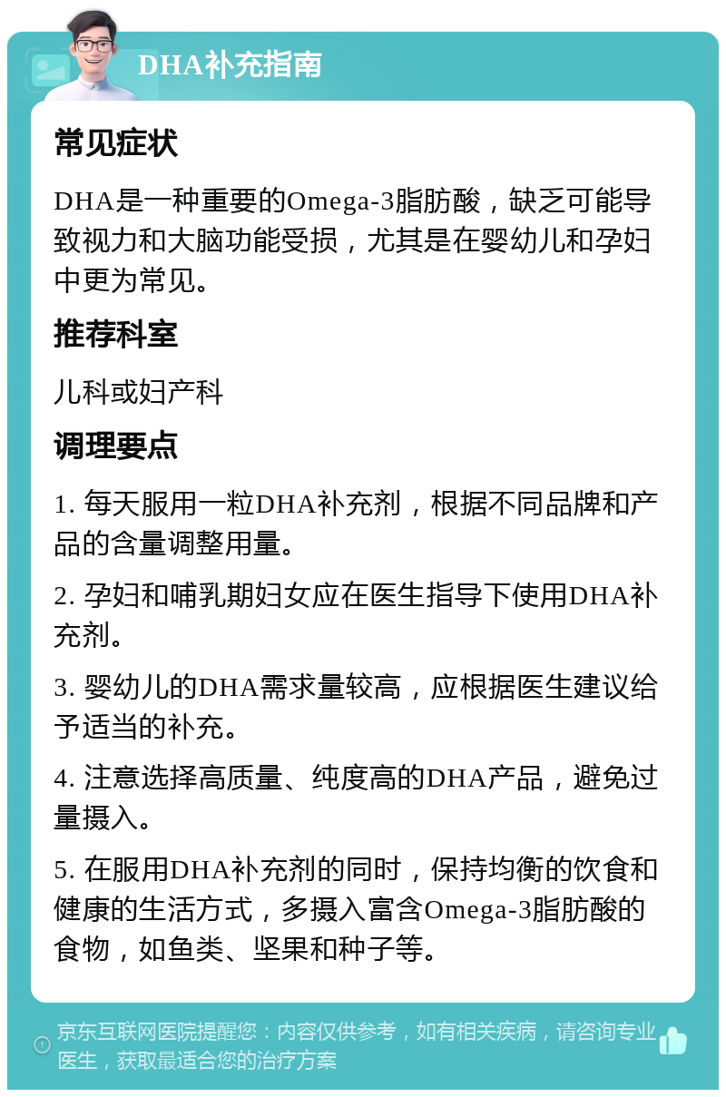 DHA补充指南 常见症状 DHA是一种重要的Omega-3脂肪酸，缺乏可能导致视力和大脑功能受损，尤其是在婴幼儿和孕妇中更为常见。 推荐科室 儿科或妇产科 调理要点 1. 每天服用一粒DHA补充剂，根据不同品牌和产品的含量调整用量。 2. 孕妇和哺乳期妇女应在医生指导下使用DHA补充剂。 3. 婴幼儿的DHA需求量较高，应根据医生建议给予适当的补充。 4. 注意选择高质量、纯度高的DHA产品，避免过量摄入。 5. 在服用DHA补充剂的同时，保持均衡的饮食和健康的生活方式，多摄入富含Omega-3脂肪酸的食物，如鱼类、坚果和种子等。