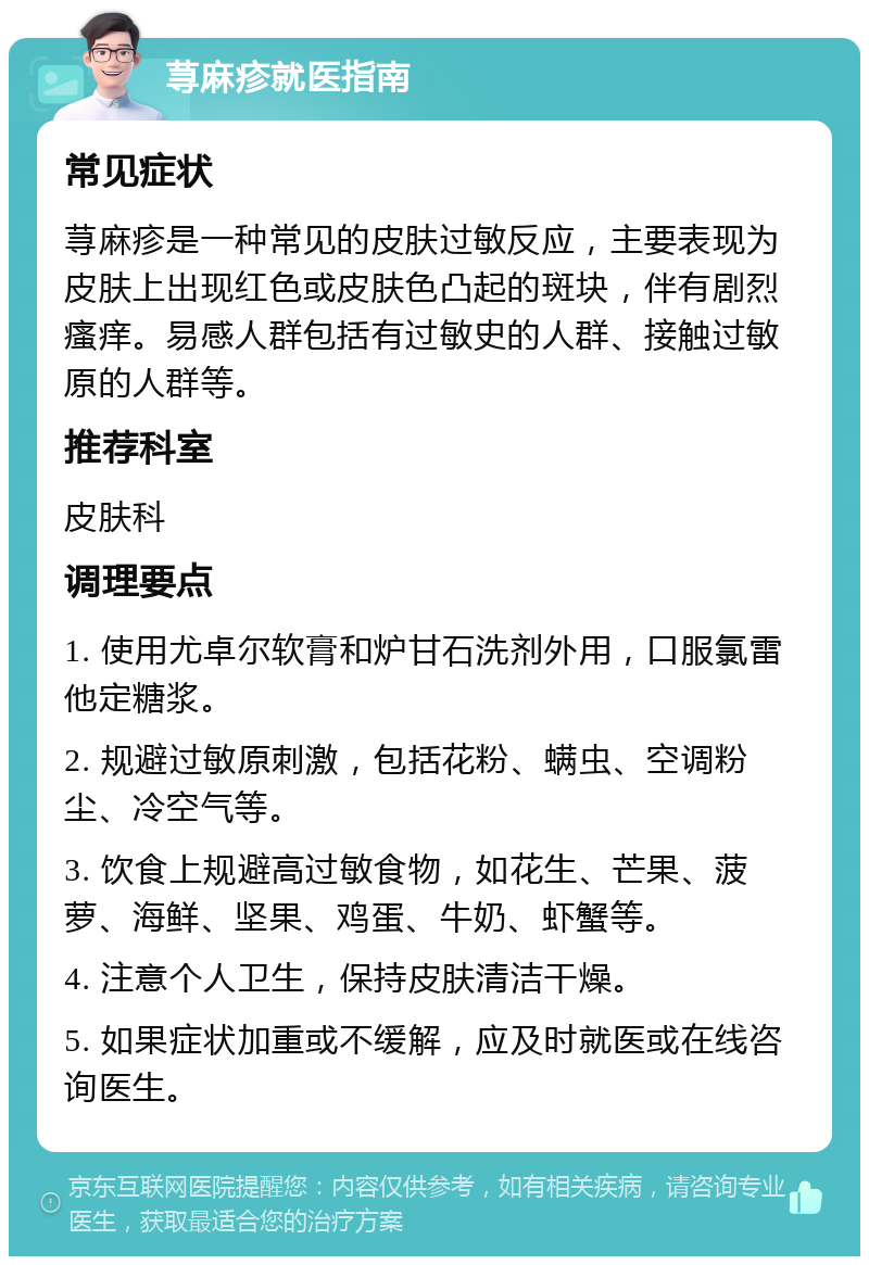 荨麻疹就医指南 常见症状 荨麻疹是一种常见的皮肤过敏反应，主要表现为皮肤上出现红色或皮肤色凸起的斑块，伴有剧烈瘙痒。易感人群包括有过敏史的人群、接触过敏原的人群等。 推荐科室 皮肤科 调理要点 1. 使用尤卓尔软膏和炉甘石洗剂外用，口服氯雷他定糖浆。 2. 规避过敏原刺激，包括花粉、螨虫、空调粉尘、冷空气等。 3. 饮食上规避高过敏食物，如花生、芒果、菠萝、海鲜、坚果、鸡蛋、牛奶、虾蟹等。 4. 注意个人卫生，保持皮肤清洁干燥。 5. 如果症状加重或不缓解，应及时就医或在线咨询医生。