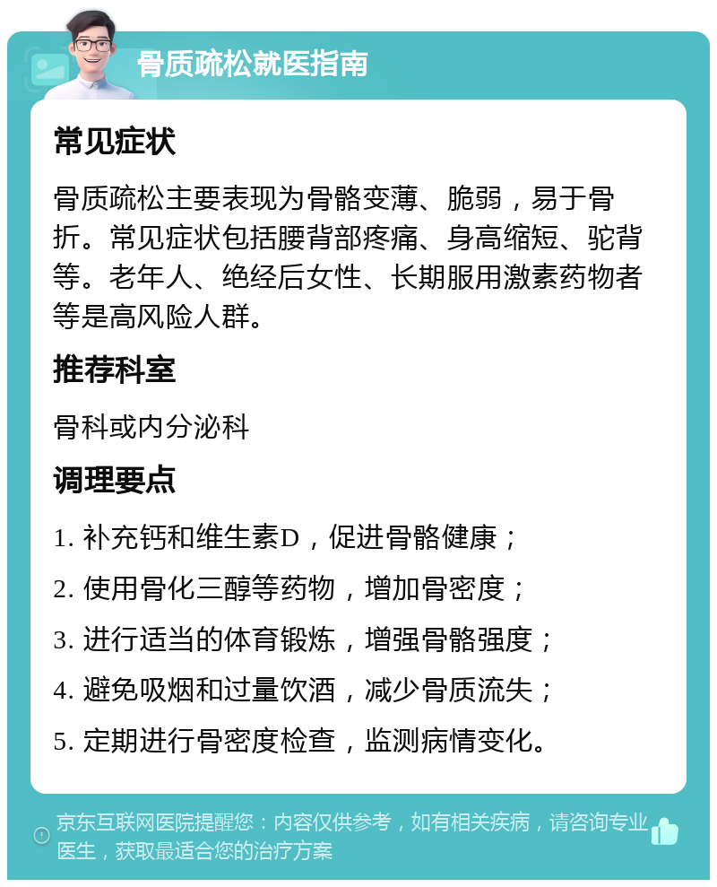 骨质疏松就医指南 常见症状 骨质疏松主要表现为骨骼变薄、脆弱，易于骨折。常见症状包括腰背部疼痛、身高缩短、驼背等。老年人、绝经后女性、长期服用激素药物者等是高风险人群。 推荐科室 骨科或内分泌科 调理要点 1. 补充钙和维生素D，促进骨骼健康； 2. 使用骨化三醇等药物，增加骨密度； 3. 进行适当的体育锻炼，增强骨骼强度； 4. 避免吸烟和过量饮酒，减少骨质流失； 5. 定期进行骨密度检查，监测病情变化。