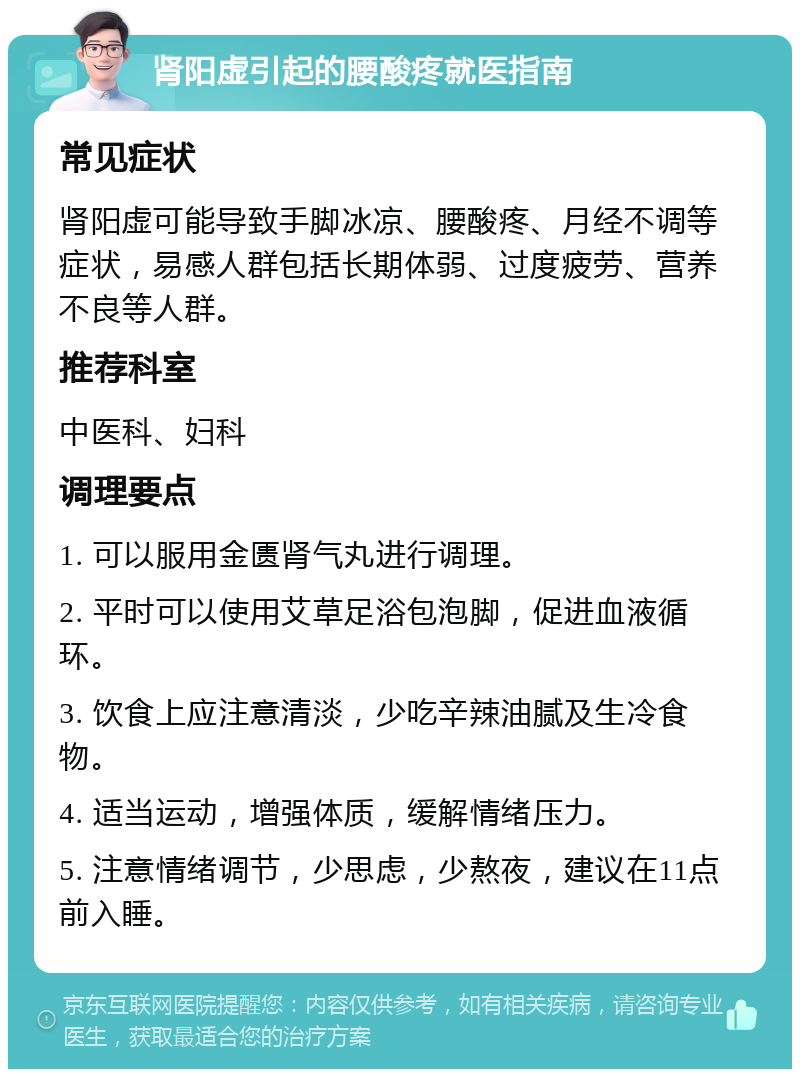 肾阳虚引起的腰酸疼就医指南 常见症状 肾阳虚可能导致手脚冰凉、腰酸疼、月经不调等症状，易感人群包括长期体弱、过度疲劳、营养不良等人群。 推荐科室 中医科、妇科 调理要点 1. 可以服用金匮肾气丸进行调理。 2. 平时可以使用艾草足浴包泡脚，促进血液循环。 3. 饮食上应注意清淡，少吃辛辣油腻及生冷食物。 4. 适当运动，增强体质，缓解情绪压力。 5. 注意情绪调节，少思虑，少熬夜，建议在11点前入睡。