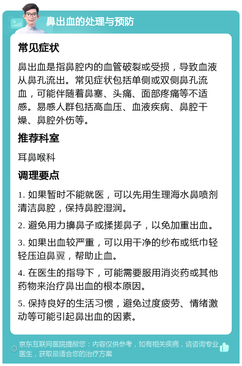 鼻出血的处理与预防 常见症状 鼻出血是指鼻腔内的血管破裂或受损，导致血液从鼻孔流出。常见症状包括单侧或双侧鼻孔流血，可能伴随着鼻塞、头痛、面部疼痛等不适感。易感人群包括高血压、血液疾病、鼻腔干燥、鼻腔外伤等。 推荐科室 耳鼻喉科 调理要点 1. 如果暂时不能就医，可以先用生理海水鼻喷剂清洁鼻腔，保持鼻腔湿润。 2. 避免用力擤鼻子或揉搓鼻子，以免加重出血。 3. 如果出血较严重，可以用干净的纱布或纸巾轻轻压迫鼻翼，帮助止血。 4. 在医生的指导下，可能需要服用消炎药或其他药物来治疗鼻出血的根本原因。 5. 保持良好的生活习惯，避免过度疲劳、情绪激动等可能引起鼻出血的因素。