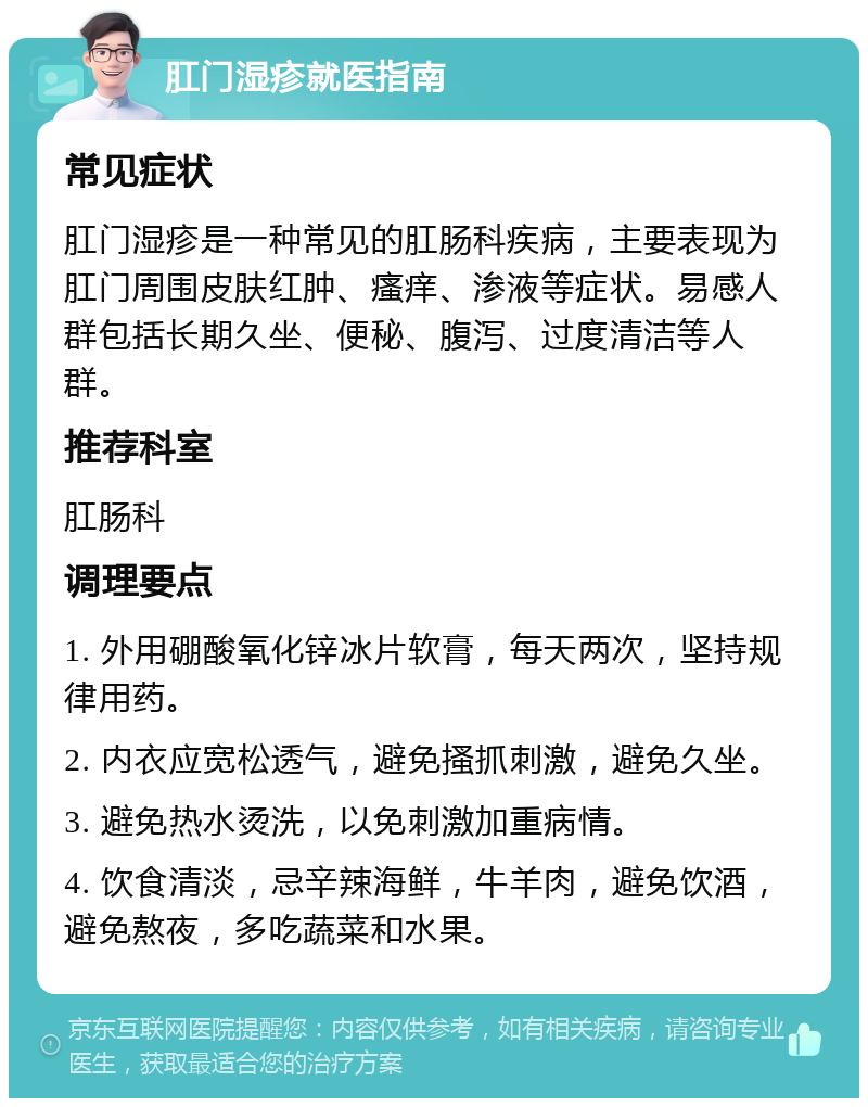 肛门湿疹就医指南 常见症状 肛门湿疹是一种常见的肛肠科疾病，主要表现为肛门周围皮肤红肿、瘙痒、渗液等症状。易感人群包括长期久坐、便秘、腹泻、过度清洁等人群。 推荐科室 肛肠科 调理要点 1. 外用硼酸氧化锌冰片软膏，每天两次，坚持规律用药。 2. 内衣应宽松透气，避免搔抓刺激，避免久坐。 3. 避免热水烫洗，以免刺激加重病情。 4. 饮食清淡，忌辛辣海鲜，牛羊肉，避免饮酒，避免熬夜，多吃蔬菜和水果。