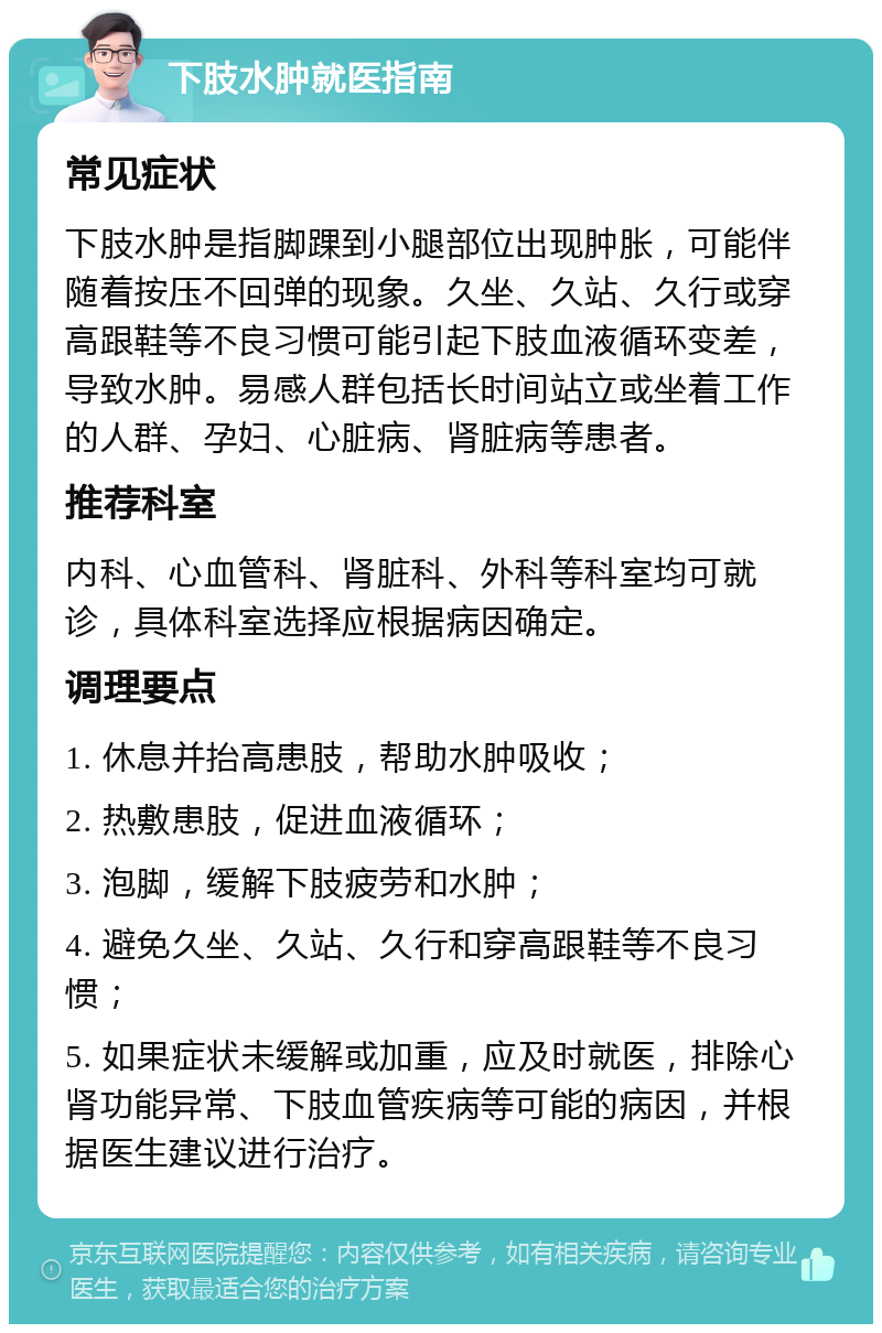 下肢水肿就医指南 常见症状 下肢水肿是指脚踝到小腿部位出现肿胀，可能伴随着按压不回弹的现象。久坐、久站、久行或穿高跟鞋等不良习惯可能引起下肢血液循环变差，导致水肿。易感人群包括长时间站立或坐着工作的人群、孕妇、心脏病、肾脏病等患者。 推荐科室 内科、心血管科、肾脏科、外科等科室均可就诊，具体科室选择应根据病因确定。 调理要点 1. 休息并抬高患肢，帮助水肿吸收； 2. 热敷患肢，促进血液循环； 3. 泡脚，缓解下肢疲劳和水肿； 4. 避免久坐、久站、久行和穿高跟鞋等不良习惯； 5. 如果症状未缓解或加重，应及时就医，排除心肾功能异常、下肢血管疾病等可能的病因，并根据医生建议进行治疗。