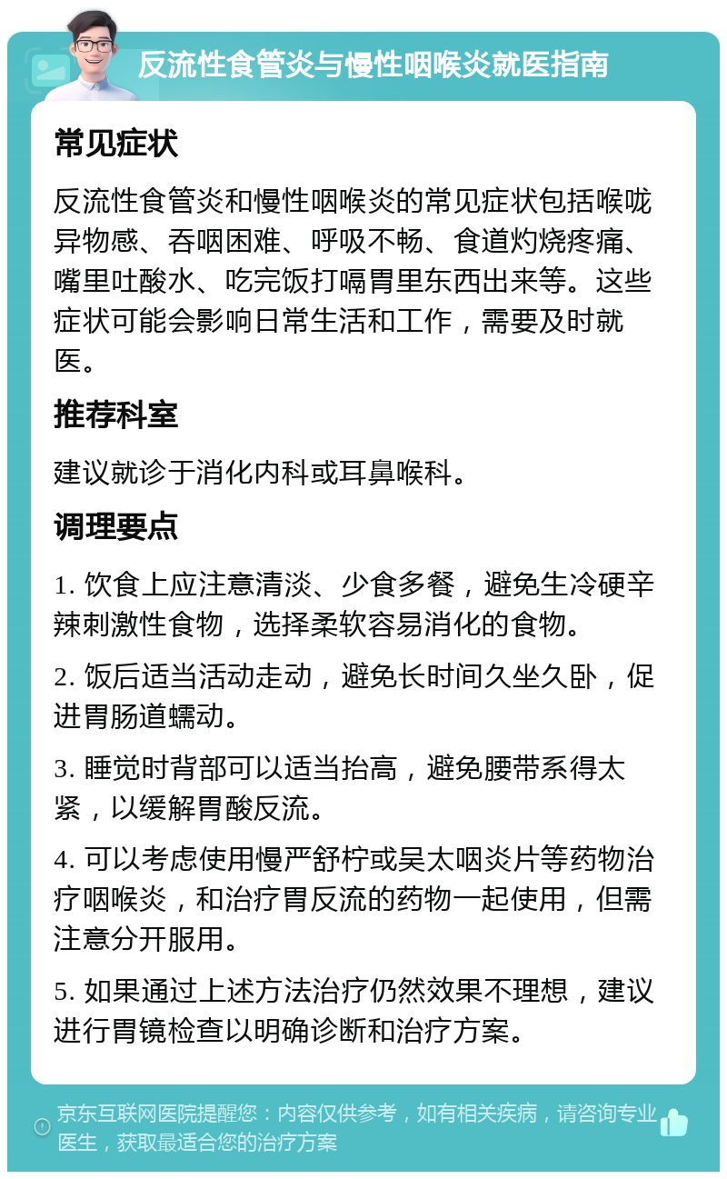 反流性食管炎与慢性咽喉炎就医指南 常见症状 反流性食管炎和慢性咽喉炎的常见症状包括喉咙异物感、吞咽困难、呼吸不畅、食道灼烧疼痛、嘴里吐酸水、吃完饭打嗝胃里东西出来等。这些症状可能会影响日常生活和工作，需要及时就医。 推荐科室 建议就诊于消化内科或耳鼻喉科。 调理要点 1. 饮食上应注意清淡、少食多餐，避免生冷硬辛辣刺激性食物，选择柔软容易消化的食物。 2. 饭后适当活动走动，避免长时间久坐久卧，促进胃肠道蠕动。 3. 睡觉时背部可以适当抬高，避免腰带系得太紧，以缓解胃酸反流。 4. 可以考虑使用慢严舒柠或吴太咽炎片等药物治疗咽喉炎，和治疗胃反流的药物一起使用，但需注意分开服用。 5. 如果通过上述方法治疗仍然效果不理想，建议进行胃镜检查以明确诊断和治疗方案。