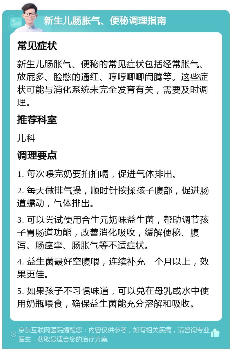 新生儿肠胀气、便秘调理指南 常见症状 新生儿肠胀气、便秘的常见症状包括经常胀气、放屁多、脸憋的通红、哼哼唧唧闹腾等。这些症状可能与消化系统未完全发育有关，需要及时调理。 推荐科室 儿科 调理要点 1. 每次喂完奶要拍拍嗝，促进气体排出。 2. 每天做排气操，顺时针按揉孩子腹部，促进肠道蠕动，气体排出。 3. 可以尝试使用合生元奶味益生菌，帮助调节孩子胃肠道功能，改善消化吸收，缓解便秘、腹泻、肠痉挛、肠胀气等不适症状。 4. 益生菌最好空腹喂，连续补充一个月以上，效果更佳。 5. 如果孩子不习惯味道，可以兑在母乳或水中使用奶瓶喂食，确保益生菌能充分溶解和吸收。