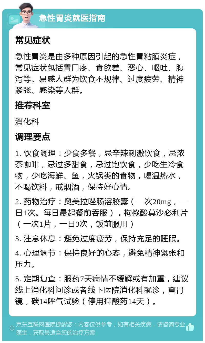 急性胃炎就医指南 常见症状 急性胃炎是由多种原因引起的急性胃粘膜炎症，常见症状包括胃口疼、食欲差、恶心、呕吐、腹泻等。易感人群为饮食不规律、过度疲劳、精神紧张、感染等人群。 推荐科室 消化科 调理要点 1. 饮食调理：少食多餐，忌辛辣刺激饮食，忌浓茶咖啡，忌过多甜食，忌过饱饮食，少吃生冷食物，少吃海鲜、鱼，火锅类的食物，喝温热水，不喝饮料，戒烟酒，保持好心情。 2. 药物治疗：奥美拉唑肠溶胶囊（一次20mg，一日1次。每日晨起餐前吞服），枸橼酸莫沙必利片（一次1片，一日3次，饭前服用） 3. 注意休息：避免过度疲劳，保持充足的睡眠。 4. 心理调节：保持良好的心态，避免精神紧张和压力。 5. 定期复查：服药7天病情不缓解或有加重，建议线上消化科问诊或者线下医院消化科就诊，查胃镜，碳14呼气试验（停用抑酸药14天）。