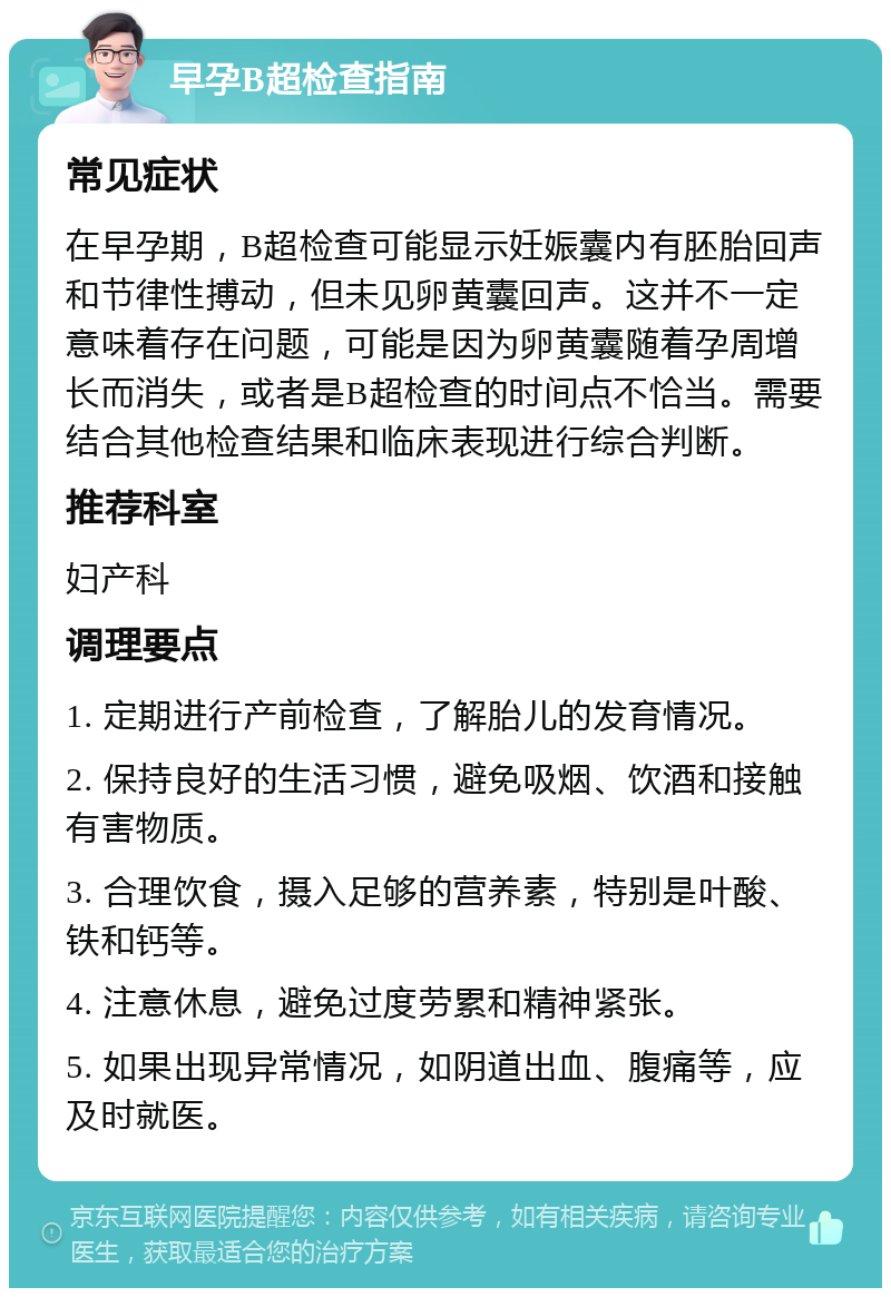 早孕B超检查指南 常见症状 在早孕期，B超检查可能显示妊娠囊内有胚胎回声和节律性搏动，但未见卵黄囊回声。这并不一定意味着存在问题，可能是因为卵黄囊随着孕周增长而消失，或者是B超检查的时间点不恰当。需要结合其他检查结果和临床表现进行综合判断。 推荐科室 妇产科 调理要点 1. 定期进行产前检查，了解胎儿的发育情况。 2. 保持良好的生活习惯，避免吸烟、饮酒和接触有害物质。 3. 合理饮食，摄入足够的营养素，特别是叶酸、铁和钙等。 4. 注意休息，避免过度劳累和精神紧张。 5. 如果出现异常情况，如阴道出血、腹痛等，应及时就医。