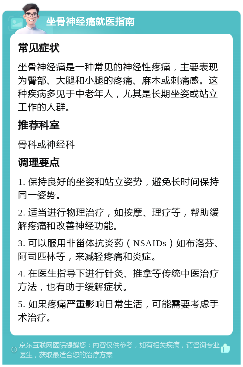 坐骨神经痛就医指南 常见症状 坐骨神经痛是一种常见的神经性疼痛，主要表现为臀部、大腿和小腿的疼痛、麻木或刺痛感。这种疾病多见于中老年人，尤其是长期坐姿或站立工作的人群。 推荐科室 骨科或神经科 调理要点 1. 保持良好的坐姿和站立姿势，避免长时间保持同一姿势。 2. 适当进行物理治疗，如按摩、理疗等，帮助缓解疼痛和改善神经功能。 3. 可以服用非甾体抗炎药（NSAIDs）如布洛芬、阿司匹林等，来减轻疼痛和炎症。 4. 在医生指导下进行针灸、推拿等传统中医治疗方法，也有助于缓解症状。 5. 如果疼痛严重影响日常生活，可能需要考虑手术治疗。