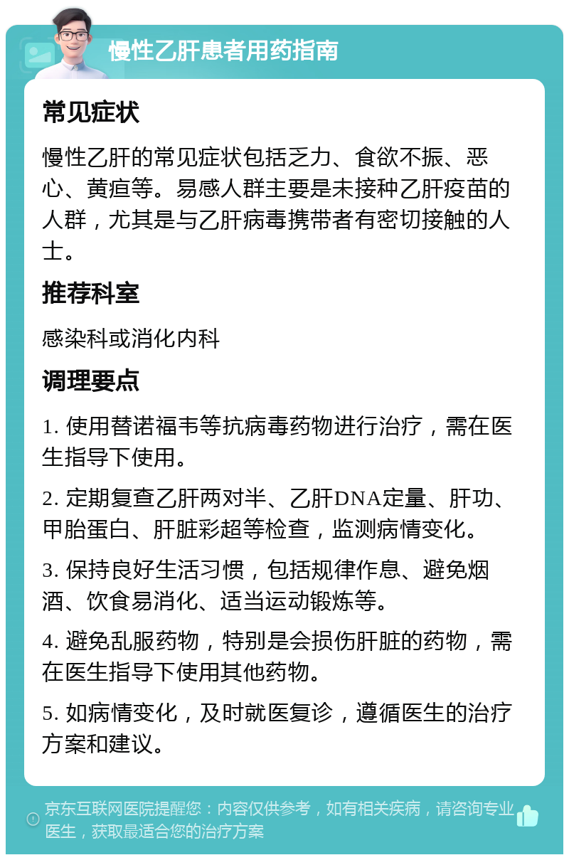 慢性乙肝患者用药指南 常见症状 慢性乙肝的常见症状包括乏力、食欲不振、恶心、黄疸等。易感人群主要是未接种乙肝疫苗的人群，尤其是与乙肝病毒携带者有密切接触的人士。 推荐科室 感染科或消化内科 调理要点 1. 使用替诺福韦等抗病毒药物进行治疗，需在医生指导下使用。 2. 定期复查乙肝两对半、乙肝DNA定量、肝功、甲胎蛋白、肝脏彩超等检查，监测病情变化。 3. 保持良好生活习惯，包括规律作息、避免烟酒、饮食易消化、适当运动锻炼等。 4. 避免乱服药物，特别是会损伤肝脏的药物，需在医生指导下使用其他药物。 5. 如病情变化，及时就医复诊，遵循医生的治疗方案和建议。