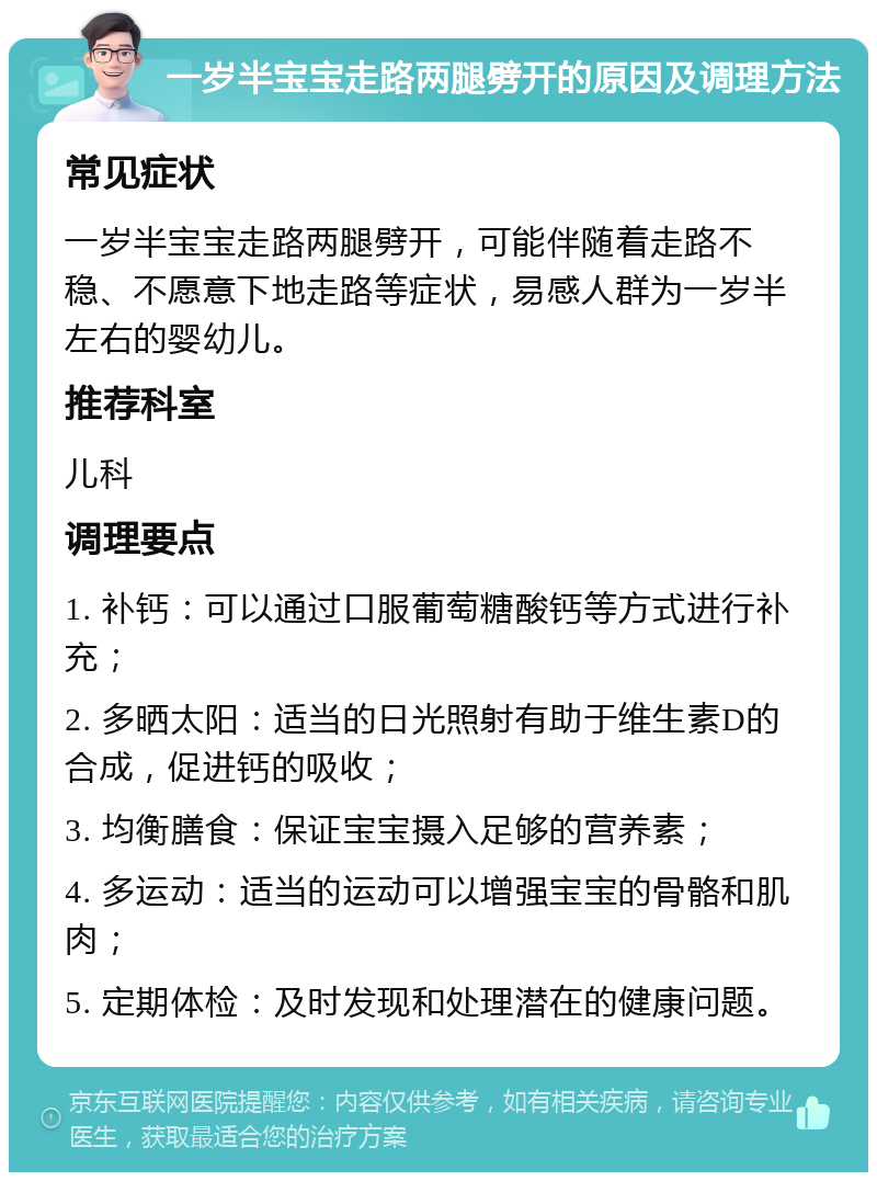 一岁半宝宝走路两腿劈开的原因及调理方法 常见症状 一岁半宝宝走路两腿劈开，可能伴随着走路不稳、不愿意下地走路等症状，易感人群为一岁半左右的婴幼儿。 推荐科室 儿科 调理要点 1. 补钙：可以通过口服葡萄糖酸钙等方式进行补充； 2. 多晒太阳：适当的日光照射有助于维生素D的合成，促进钙的吸收； 3. 均衡膳食：保证宝宝摄入足够的营养素； 4. 多运动：适当的运动可以增强宝宝的骨骼和肌肉； 5. 定期体检：及时发现和处理潜在的健康问题。