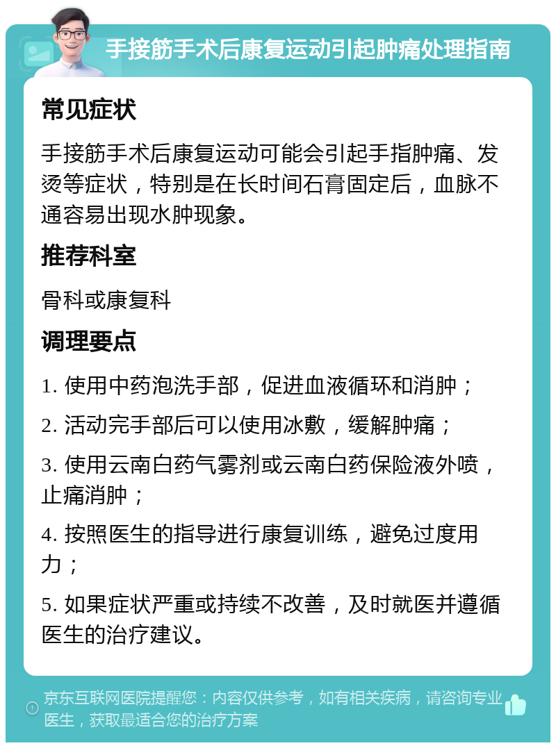 手接筋手术后康复运动引起肿痛处理指南 常见症状 手接筋手术后康复运动可能会引起手指肿痛、发烫等症状，特别是在长时间石膏固定后，血脉不通容易出现水肿现象。 推荐科室 骨科或康复科 调理要点 1. 使用中药泡洗手部，促进血液循环和消肿； 2. 活动完手部后可以使用冰敷，缓解肿痛； 3. 使用云南白药气雾剂或云南白药保险液外喷，止痛消肿； 4. 按照医生的指导进行康复训练，避免过度用力； 5. 如果症状严重或持续不改善，及时就医并遵循医生的治疗建议。