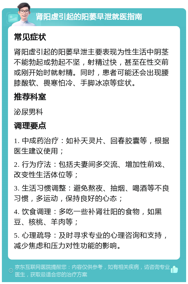 肾阳虚引起的阳萎早泄就医指南 常见症状 肾阳虚引起的阳萎早泄主要表现为性生活中阴茎不能勃起或勃起不坚，射精过快，甚至在性交前或刚开始时就射精。同时，患者可能还会出现腰膝酸软、畏寒怕冷、手脚冰凉等症状。 推荐科室 泌尿男科 调理要点 1. 中成药治疗：如补天灵片、回春胶囊等，根据医生建议使用； 2. 行为疗法：包括夫妻间多交流、增加性前戏、改变性生活体位等； 3. 生活习惯调整：避免熬夜、抽烟、喝酒等不良习惯，多运动，保持良好的心态； 4. 饮食调理：多吃一些补肾壮阳的食物，如黑豆、核桃、羊肉等； 5. 心理疏导：及时寻求专业的心理咨询和支持，减少焦虑和压力对性功能的影响。