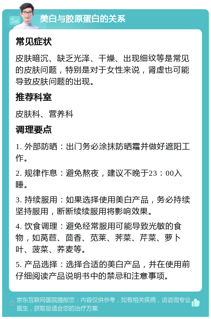 美白与胶原蛋白的关系 常见症状 皮肤暗沉、缺乏光泽、干燥、出现细纹等是常见的皮肤问题，特别是对于女性来说，肾虚也可能导致皮肤问题的出现。 推荐科室 皮肤科、营养科 调理要点 1. 外部防晒：出门务必涂抹防晒霜并做好遮阳工作。 2. 规律作息：避免熬夜，建议不晚于23：00入睡。 3. 持续服用：如果选择使用美白产品，务必持续坚持服用，断断续续服用将影响效果。 4. 饮食调理：避免经常服用可能导致光敏的食物，如莴苣、茴香、苋莱、荠菜、芹菜、萝卜叶、菠菜、荞麦等。 5. 产品选择：选择合适的美白产品，并在使用前仔细阅读产品说明书中的禁忌和注意事项。