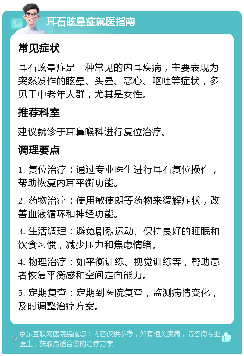 耳石眩晕症就医指南 常见症状 耳石眩晕症是一种常见的内耳疾病，主要表现为突然发作的眩晕、头晕、恶心、呕吐等症状，多见于中老年人群，尤其是女性。 推荐科室 建议就诊于耳鼻喉科进行复位治疗。 调理要点 1. 复位治疗：通过专业医生进行耳石复位操作，帮助恢复内耳平衡功能。 2. 药物治疗：使用敏使朗等药物来缓解症状，改善血液循环和神经功能。 3. 生活调理：避免剧烈运动、保持良好的睡眠和饮食习惯，减少压力和焦虑情绪。 4. 物理治疗：如平衡训练、视觉训练等，帮助患者恢复平衡感和空间定向能力。 5. 定期复查：定期到医院复查，监测病情变化，及时调整治疗方案。