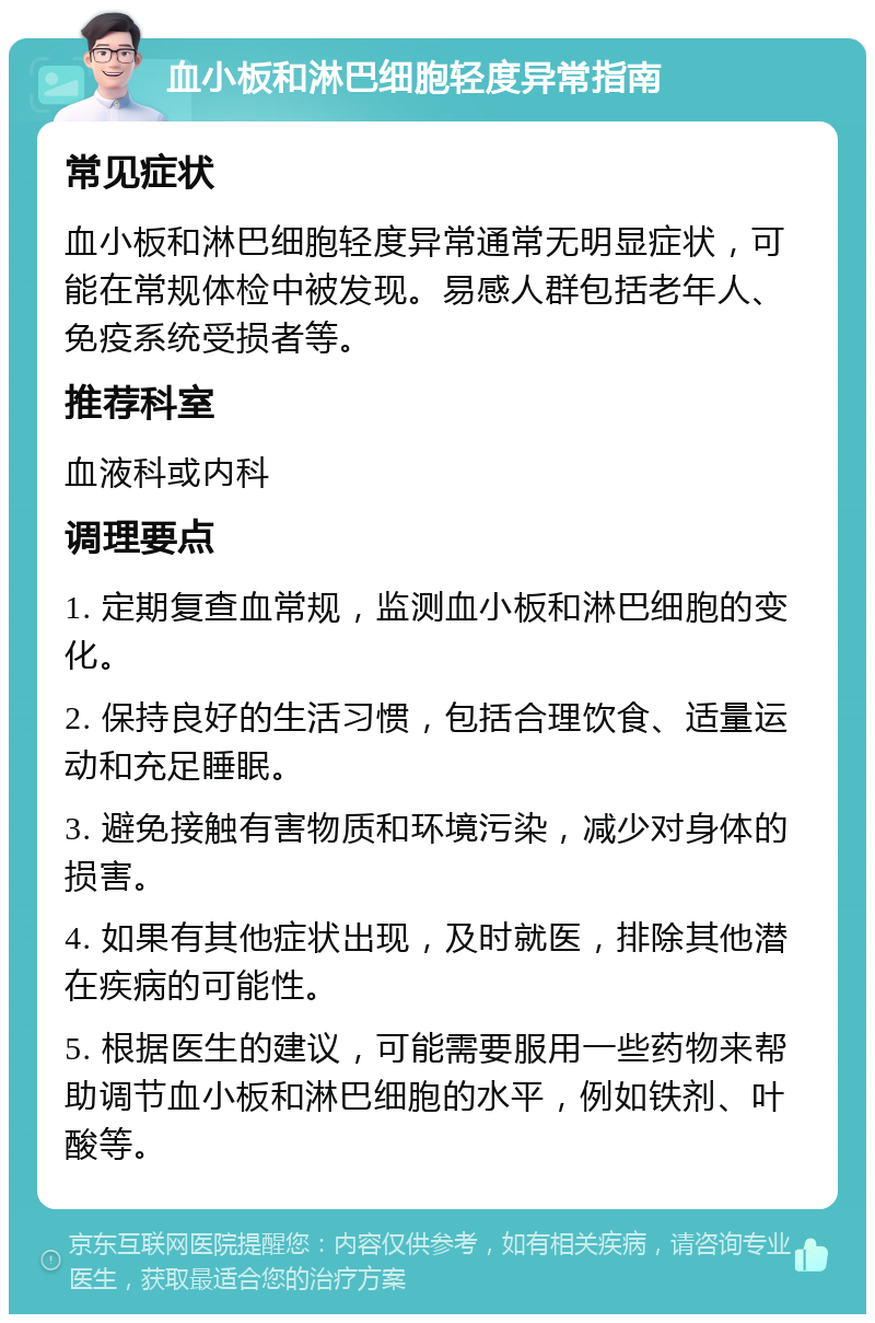 血小板和淋巴细胞轻度异常指南 常见症状 血小板和淋巴细胞轻度异常通常无明显症状，可能在常规体检中被发现。易感人群包括老年人、免疫系统受损者等。 推荐科室 血液科或内科 调理要点 1. 定期复查血常规，监测血小板和淋巴细胞的变化。 2. 保持良好的生活习惯，包括合理饮食、适量运动和充足睡眠。 3. 避免接触有害物质和环境污染，减少对身体的损害。 4. 如果有其他症状出现，及时就医，排除其他潜在疾病的可能性。 5. 根据医生的建议，可能需要服用一些药物来帮助调节血小板和淋巴细胞的水平，例如铁剂、叶酸等。