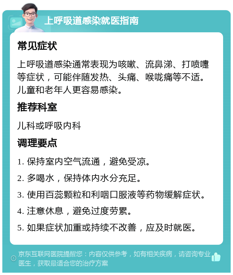 上呼吸道感染就医指南 常见症状 上呼吸道感染通常表现为咳嗽、流鼻涕、打喷嚏等症状，可能伴随发热、头痛、喉咙痛等不适。儿童和老年人更容易感染。 推荐科室 儿科或呼吸内科 调理要点 1. 保持室内空气流通，避免受凉。 2. 多喝水，保持体内水分充足。 3. 使用百蕊颗粒和利咽口服液等药物缓解症状。 4. 注意休息，避免过度劳累。 5. 如果症状加重或持续不改善，应及时就医。