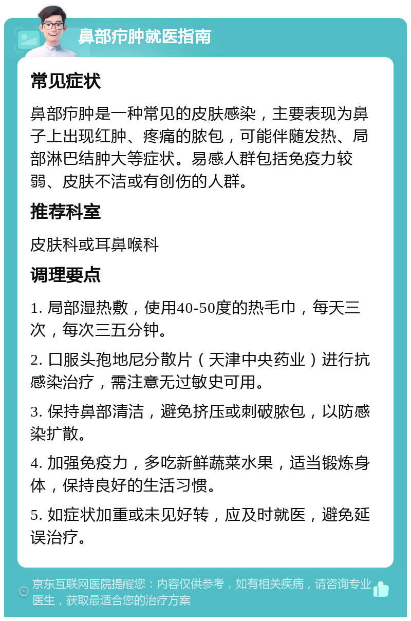 鼻部疖肿就医指南 常见症状 鼻部疖肿是一种常见的皮肤感染，主要表现为鼻子上出现红肿、疼痛的脓包，可能伴随发热、局部淋巴结肿大等症状。易感人群包括免疫力较弱、皮肤不洁或有创伤的人群。 推荐科室 皮肤科或耳鼻喉科 调理要点 1. 局部湿热敷，使用40-50度的热毛巾，每天三次，每次三五分钟。 2. 口服头孢地尼分散片（天津中央药业）进行抗感染治疗，需注意无过敏史可用。 3. 保持鼻部清洁，避免挤压或刺破脓包，以防感染扩散。 4. 加强免疫力，多吃新鲜蔬菜水果，适当锻炼身体，保持良好的生活习惯。 5. 如症状加重或未见好转，应及时就医，避免延误治疗。