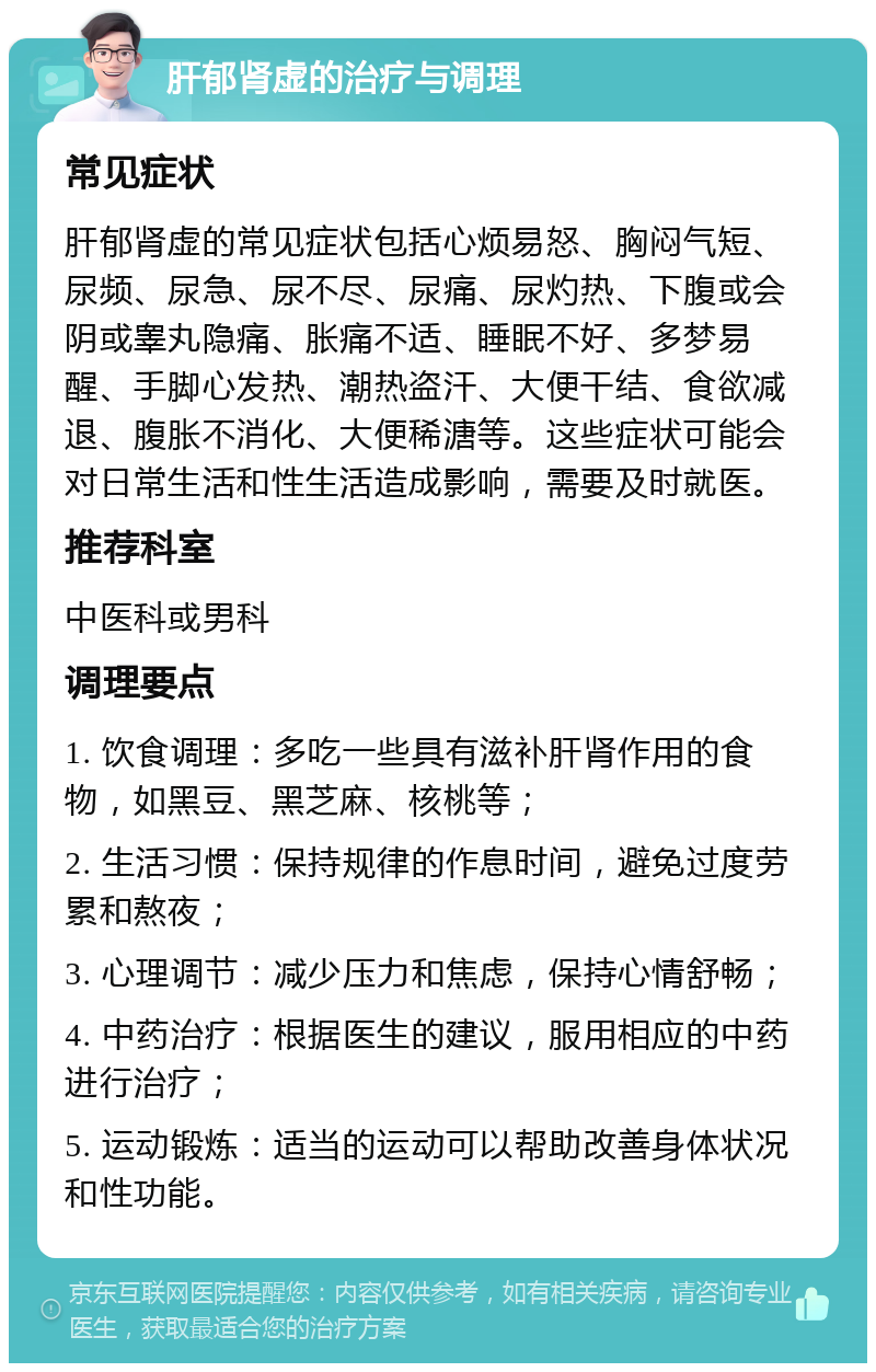 肝郁肾虚的治疗与调理 常见症状 肝郁肾虚的常见症状包括心烦易怒、胸闷气短、尿频、尿急、尿不尽、尿痛、尿灼热、下腹或会阴或睾丸隐痛、胀痛不适、睡眠不好、多梦易醒、手脚心发热、潮热盗汗、大便干结、食欲减退、腹胀不消化、大便稀溏等。这些症状可能会对日常生活和性生活造成影响，需要及时就医。 推荐科室 中医科或男科 调理要点 1. 饮食调理：多吃一些具有滋补肝肾作用的食物，如黑豆、黑芝麻、核桃等； 2. 生活习惯：保持规律的作息时间，避免过度劳累和熬夜； 3. 心理调节：减少压力和焦虑，保持心情舒畅； 4. 中药治疗：根据医生的建议，服用相应的中药进行治疗； 5. 运动锻炼：适当的运动可以帮助改善身体状况和性功能。