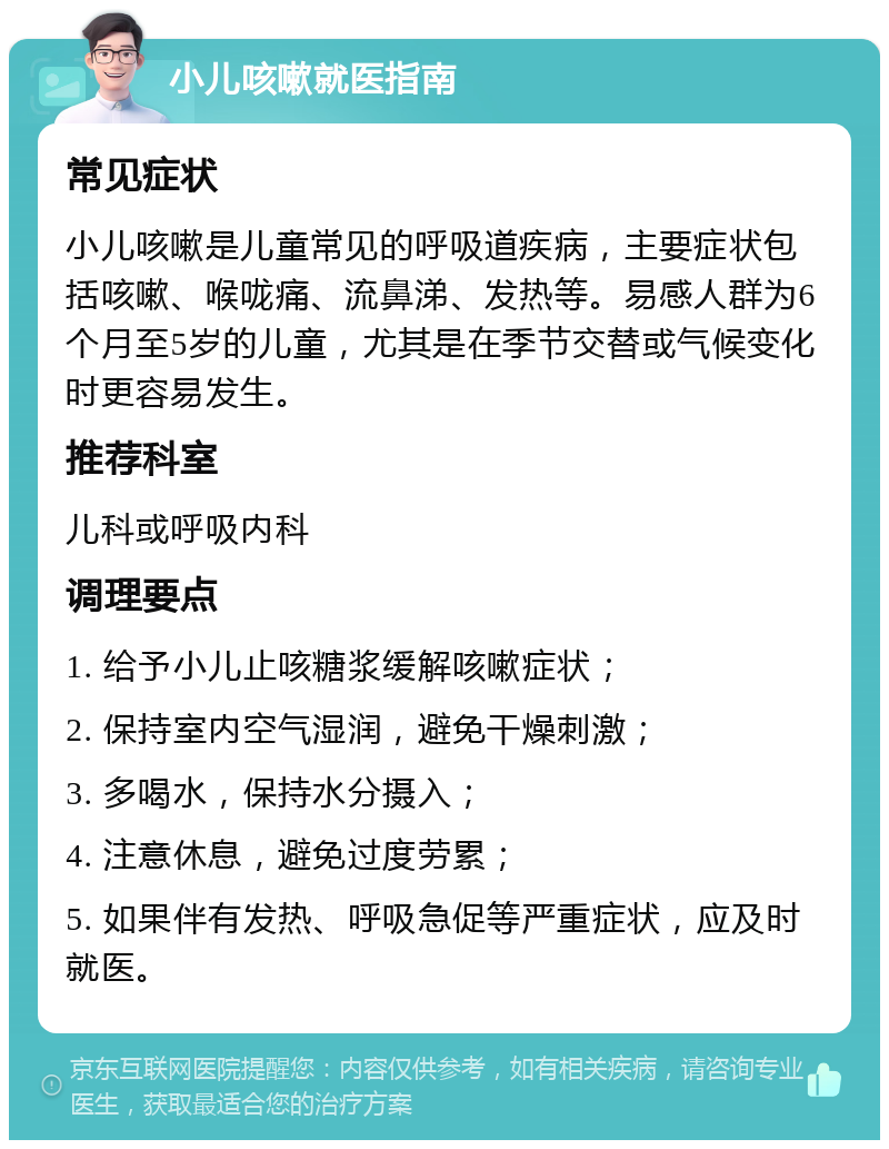 小儿咳嗽就医指南 常见症状 小儿咳嗽是儿童常见的呼吸道疾病，主要症状包括咳嗽、喉咙痛、流鼻涕、发热等。易感人群为6个月至5岁的儿童，尤其是在季节交替或气候变化时更容易发生。 推荐科室 儿科或呼吸内科 调理要点 1. 给予小儿止咳糖浆缓解咳嗽症状； 2. 保持室内空气湿润，避免干燥刺激； 3. 多喝水，保持水分摄入； 4. 注意休息，避免过度劳累； 5. 如果伴有发热、呼吸急促等严重症状，应及时就医。