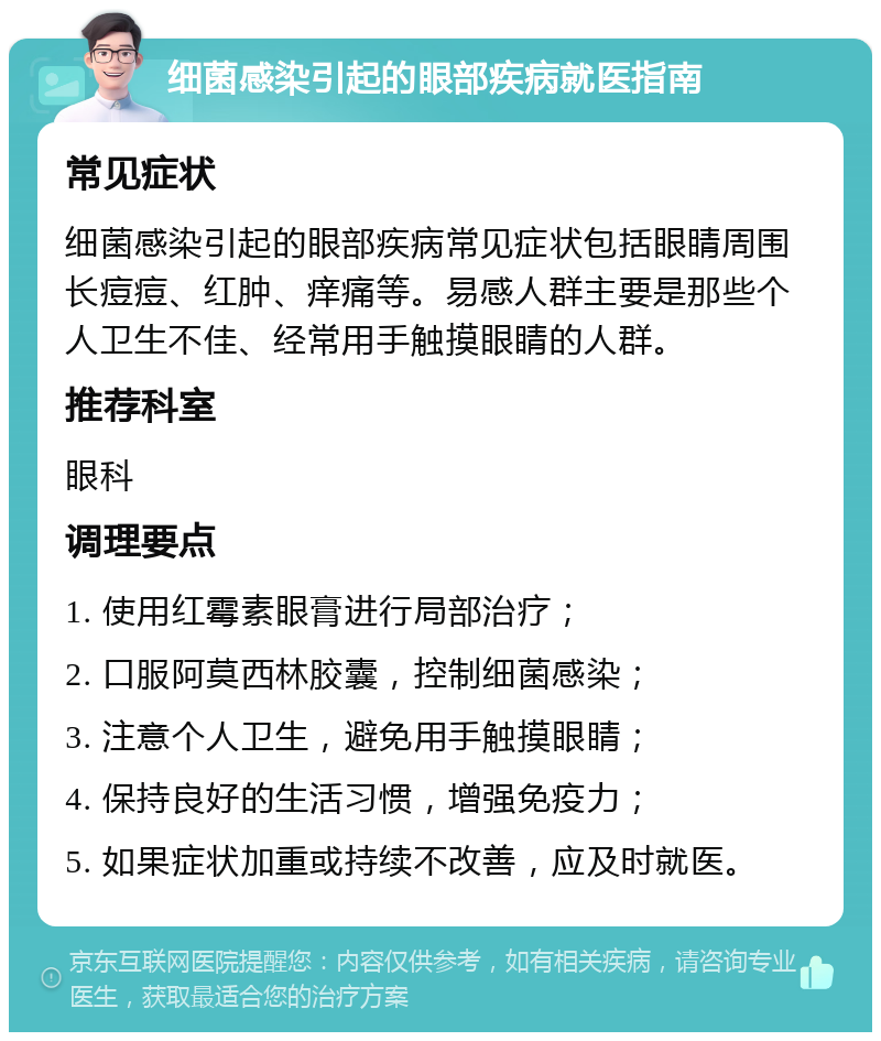 细菌感染引起的眼部疾病就医指南 常见症状 细菌感染引起的眼部疾病常见症状包括眼睛周围长痘痘、红肿、痒痛等。易感人群主要是那些个人卫生不佳、经常用手触摸眼睛的人群。 推荐科室 眼科 调理要点 1. 使用红霉素眼膏进行局部治疗； 2. 口服阿莫西林胶囊，控制细菌感染； 3. 注意个人卫生，避免用手触摸眼睛； 4. 保持良好的生活习惯，增强免疫力； 5. 如果症状加重或持续不改善，应及时就医。