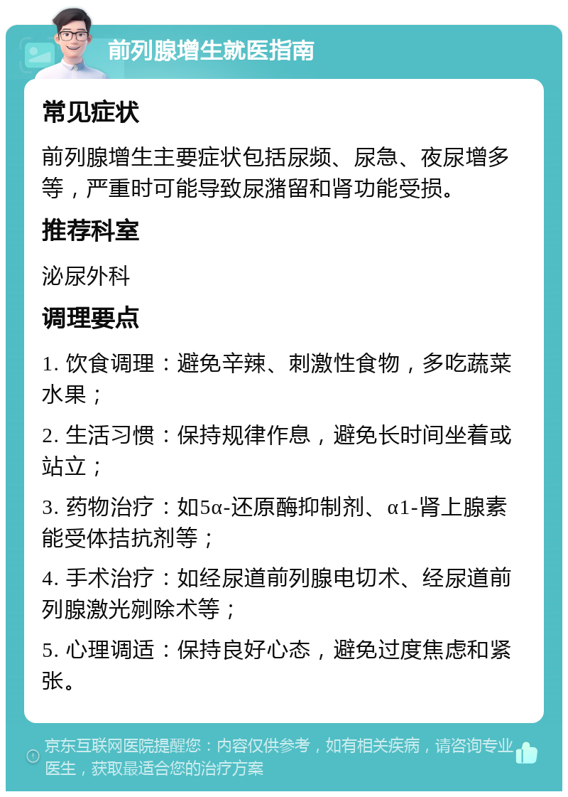 前列腺增生就医指南 常见症状 前列腺增生主要症状包括尿频、尿急、夜尿增多等，严重时可能导致尿潴留和肾功能受损。 推荐科室 泌尿外科 调理要点 1. 饮食调理：避免辛辣、刺激性食物，多吃蔬菜水果； 2. 生活习惯：保持规律作息，避免长时间坐着或站立； 3. 药物治疗：如5α-还原酶抑制剂、α1-肾上腺素能受体拮抗剂等； 4. 手术治疗：如经尿道前列腺电切术、经尿道前列腺激光剜除术等； 5. 心理调适：保持良好心态，避免过度焦虑和紧张。