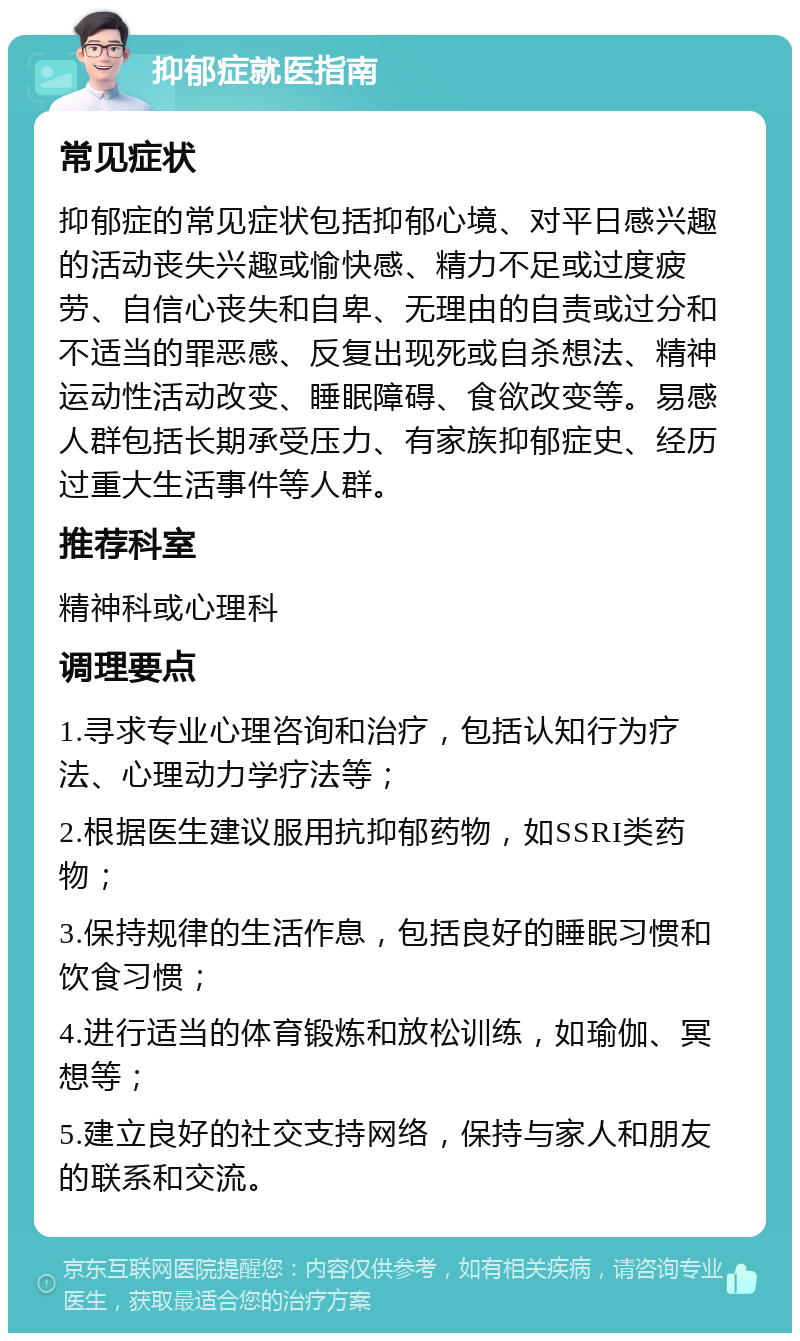 抑郁症就医指南 常见症状 抑郁症的常见症状包括抑郁心境、对平日感兴趣的活动丧失兴趣或愉快感、精力不足或过度疲劳、自信心丧失和自卑、无理由的自责或过分和不适当的罪恶感、反复出现死或自杀想法、精神运动性活动改变、睡眠障碍、食欲改变等。易感人群包括长期承受压力、有家族抑郁症史、经历过重大生活事件等人群。 推荐科室 精神科或心理科 调理要点 1.寻求专业心理咨询和治疗，包括认知行为疗法、心理动力学疗法等； 2.根据医生建议服用抗抑郁药物，如SSRI类药物； 3.保持规律的生活作息，包括良好的睡眠习惯和饮食习惯； 4.进行适当的体育锻炼和放松训练，如瑜伽、冥想等； 5.建立良好的社交支持网络，保持与家人和朋友的联系和交流。