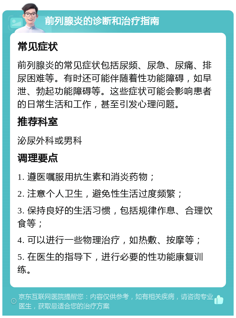 前列腺炎的诊断和治疗指南 常见症状 前列腺炎的常见症状包括尿频、尿急、尿痛、排尿困难等。有时还可能伴随着性功能障碍，如早泄、勃起功能障碍等。这些症状可能会影响患者的日常生活和工作，甚至引发心理问题。 推荐科室 泌尿外科或男科 调理要点 1. 遵医嘱服用抗生素和消炎药物； 2. 注意个人卫生，避免性生活过度频繁； 3. 保持良好的生活习惯，包括规律作息、合理饮食等； 4. 可以进行一些物理治疗，如热敷、按摩等； 5. 在医生的指导下，进行必要的性功能康复训练。