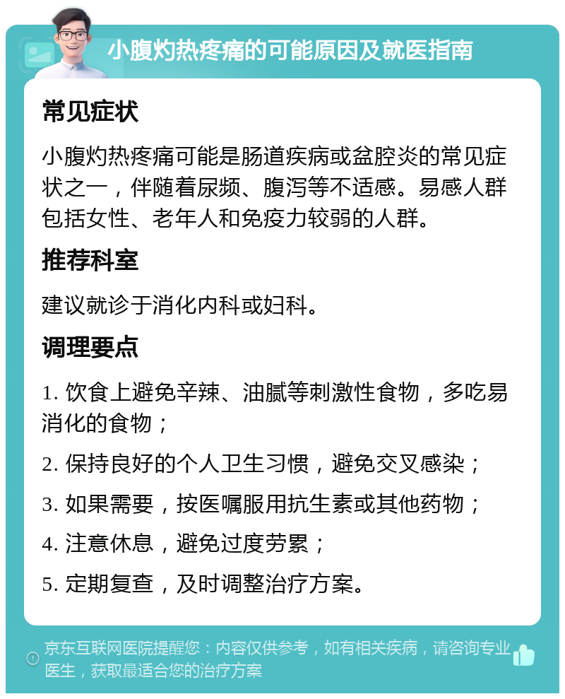 小腹灼热疼痛的可能原因及就医指南 常见症状 小腹灼热疼痛可能是肠道疾病或盆腔炎的常见症状之一，伴随着尿频、腹泻等不适感。易感人群包括女性、老年人和免疫力较弱的人群。 推荐科室 建议就诊于消化内科或妇科。 调理要点 1. 饮食上避免辛辣、油腻等刺激性食物，多吃易消化的食物； 2. 保持良好的个人卫生习惯，避免交叉感染； 3. 如果需要，按医嘱服用抗生素或其他药物； 4. 注意休息，避免过度劳累； 5. 定期复查，及时调整治疗方案。