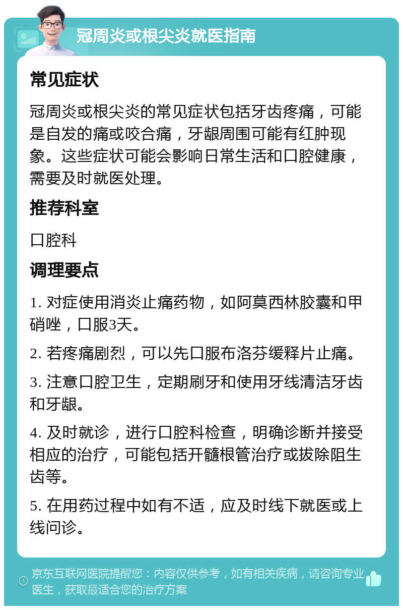 冠周炎或根尖炎就医指南 常见症状 冠周炎或根尖炎的常见症状包括牙齿疼痛，可能是自发的痛或咬合痛，牙龈周围可能有红肿现象。这些症状可能会影响日常生活和口腔健康，需要及时就医处理。 推荐科室 口腔科 调理要点 1. 对症使用消炎止痛药物，如阿莫西林胶囊和甲硝唑，口服3天。 2. 若疼痛剧烈，可以先口服布洛芬缓释片止痛。 3. 注意口腔卫生，定期刷牙和使用牙线清洁牙齿和牙龈。 4. 及时就诊，进行口腔科检查，明确诊断并接受相应的治疗，可能包括开髓根管治疗或拔除阻生齿等。 5. 在用药过程中如有不适，应及时线下就医或上线问诊。