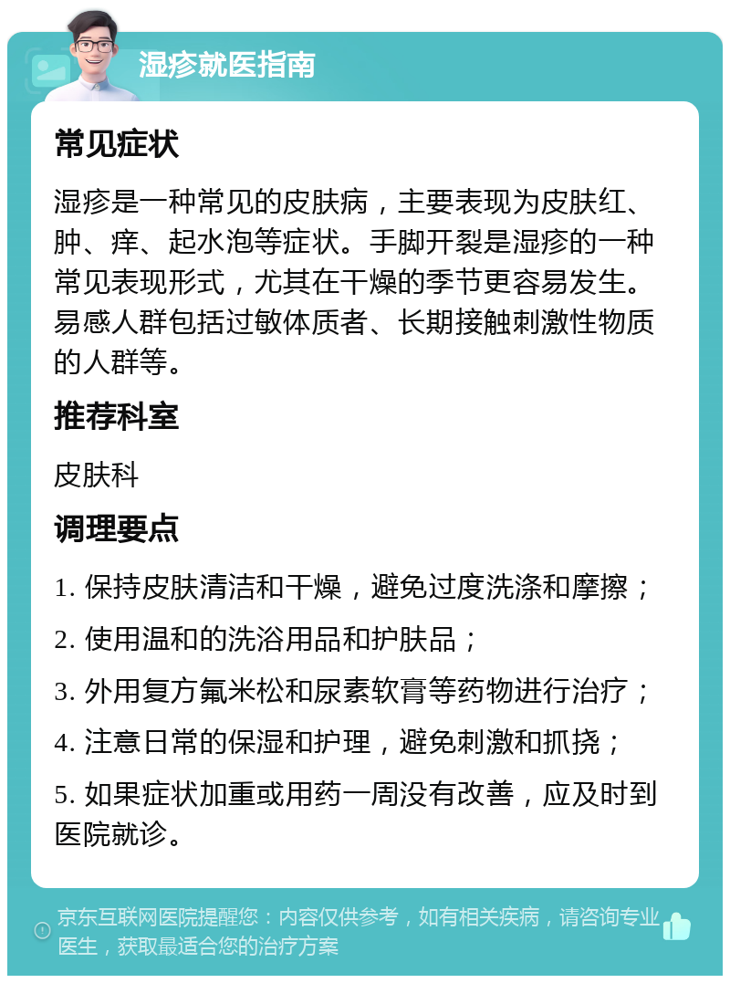 湿疹就医指南 常见症状 湿疹是一种常见的皮肤病，主要表现为皮肤红、肿、痒、起水泡等症状。手脚开裂是湿疹的一种常见表现形式，尤其在干燥的季节更容易发生。易感人群包括过敏体质者、长期接触刺激性物质的人群等。 推荐科室 皮肤科 调理要点 1. 保持皮肤清洁和干燥，避免过度洗涤和摩擦； 2. 使用温和的洗浴用品和护肤品； 3. 外用复方氟米松和尿素软膏等药物进行治疗； 4. 注意日常的保湿和护理，避免刺激和抓挠； 5. 如果症状加重或用药一周没有改善，应及时到医院就诊。