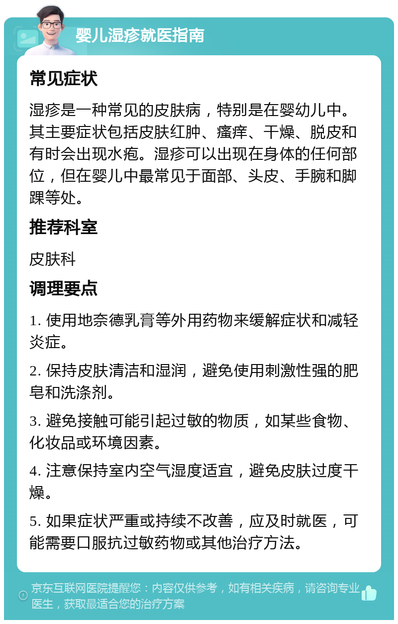 婴儿湿疹就医指南 常见症状 湿疹是一种常见的皮肤病，特别是在婴幼儿中。其主要症状包括皮肤红肿、瘙痒、干燥、脱皮和有时会出现水疱。湿疹可以出现在身体的任何部位，但在婴儿中最常见于面部、头皮、手腕和脚踝等处。 推荐科室 皮肤科 调理要点 1. 使用地奈德乳膏等外用药物来缓解症状和减轻炎症。 2. 保持皮肤清洁和湿润，避免使用刺激性强的肥皂和洗涤剂。 3. 避免接触可能引起过敏的物质，如某些食物、化妆品或环境因素。 4. 注意保持室内空气湿度适宜，避免皮肤过度干燥。 5. 如果症状严重或持续不改善，应及时就医，可能需要口服抗过敏药物或其他治疗方法。