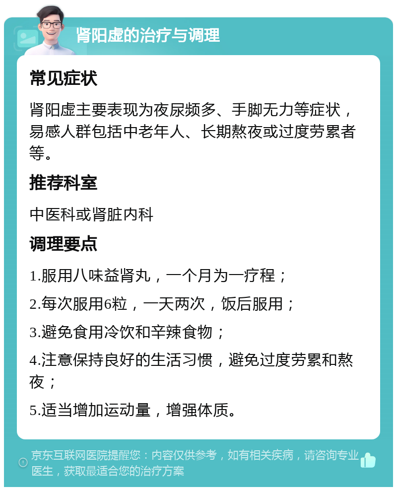 肾阳虚的治疗与调理 常见症状 肾阳虚主要表现为夜尿频多、手脚无力等症状，易感人群包括中老年人、长期熬夜或过度劳累者等。 推荐科室 中医科或肾脏内科 调理要点 1.服用八味益肾丸，一个月为一疗程； 2.每次服用6粒，一天两次，饭后服用； 3.避免食用冷饮和辛辣食物； 4.注意保持良好的生活习惯，避免过度劳累和熬夜； 5.适当增加运动量，增强体质。