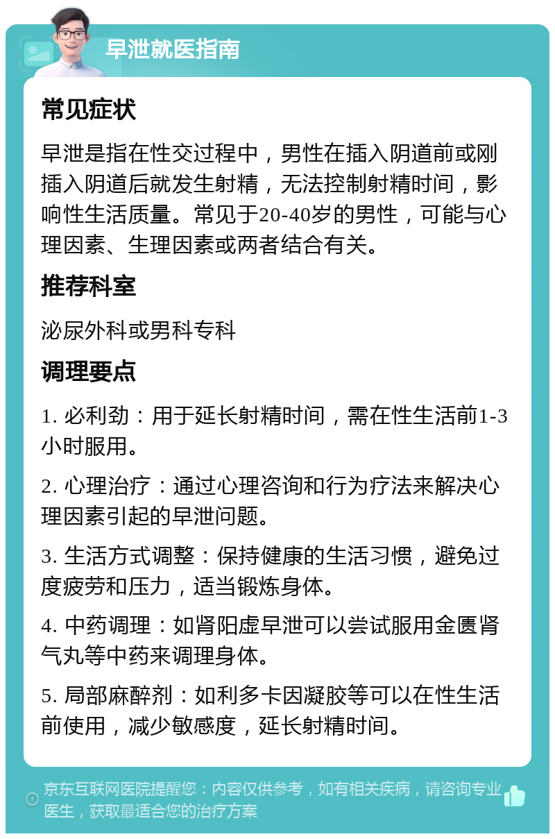 早泄就医指南 常见症状 早泄是指在性交过程中，男性在插入阴道前或刚插入阴道后就发生射精，无法控制射精时间，影响性生活质量。常见于20-40岁的男性，可能与心理因素、生理因素或两者结合有关。 推荐科室 泌尿外科或男科专科 调理要点 1. 必利劲：用于延长射精时间，需在性生活前1-3小时服用。 2. 心理治疗：通过心理咨询和行为疗法来解决心理因素引起的早泄问题。 3. 生活方式调整：保持健康的生活习惯，避免过度疲劳和压力，适当锻炼身体。 4. 中药调理：如肾阳虚早泄可以尝试服用金匮肾气丸等中药来调理身体。 5. 局部麻醉剂：如利多卡因凝胶等可以在性生活前使用，减少敏感度，延长射精时间。