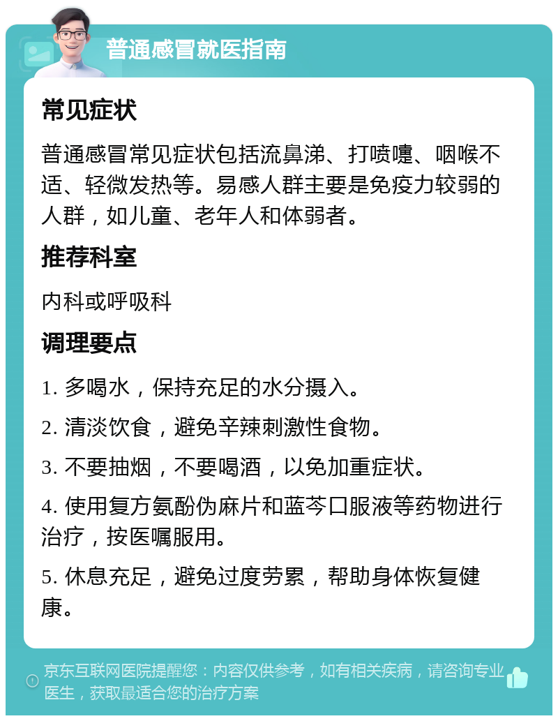 普通感冒就医指南 常见症状 普通感冒常见症状包括流鼻涕、打喷嚏、咽喉不适、轻微发热等。易感人群主要是免疫力较弱的人群，如儿童、老年人和体弱者。 推荐科室 内科或呼吸科 调理要点 1. 多喝水，保持充足的水分摄入。 2. 清淡饮食，避免辛辣刺激性食物。 3. 不要抽烟，不要喝酒，以免加重症状。 4. 使用复方氨酚伪麻片和蓝芩口服液等药物进行治疗，按医嘱服用。 5. 休息充足，避免过度劳累，帮助身体恢复健康。