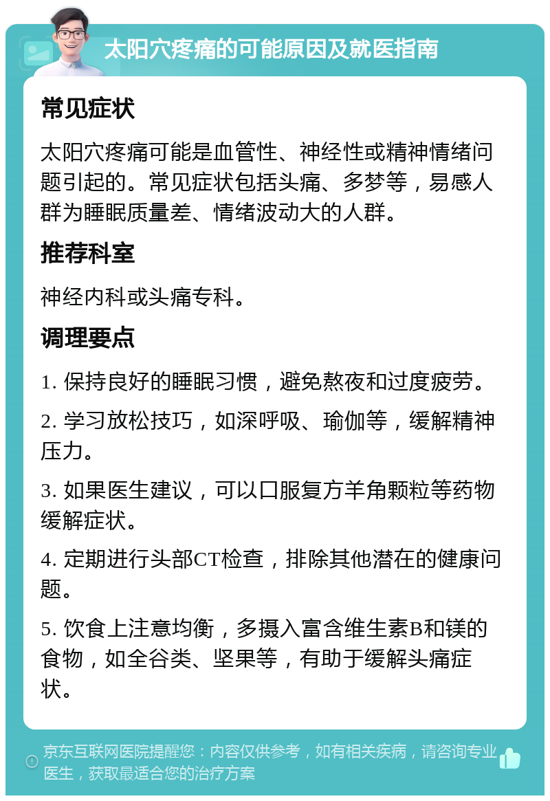 太阳穴疼痛的可能原因及就医指南 常见症状 太阳穴疼痛可能是血管性、神经性或精神情绪问题引起的。常见症状包括头痛、多梦等，易感人群为睡眠质量差、情绪波动大的人群。 推荐科室 神经内科或头痛专科。 调理要点 1. 保持良好的睡眠习惯，避免熬夜和过度疲劳。 2. 学习放松技巧，如深呼吸、瑜伽等，缓解精神压力。 3. 如果医生建议，可以口服复方羊角颗粒等药物缓解症状。 4. 定期进行头部CT检查，排除其他潜在的健康问题。 5. 饮食上注意均衡，多摄入富含维生素B和镁的食物，如全谷类、坚果等，有助于缓解头痛症状。