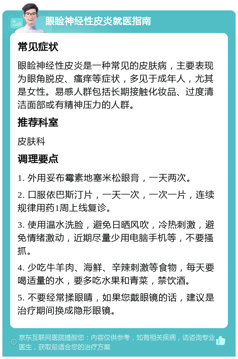 眼睑神经性皮炎就医指南 常见症状 眼睑神经性皮炎是一种常见的皮肤病，主要表现为眼角脱皮、瘙痒等症状，多见于成年人，尤其是女性。易感人群包括长期接触化妆品、过度清洁面部或有精神压力的人群。 推荐科室 皮肤科 调理要点 1. 外用妥布霉素地塞米松眼膏，一天两次。 2. 口服依巴斯汀片，一天一次，一次一片，连续规律用药1周上线复诊。 3. 使用温水洗脸，避免日晒风吹，冷热刺激，避免情绪激动，近期尽量少用电脑手机等，不要搔抓。 4. 少吃牛羊肉、海鲜、辛辣刺激等食物，每天要喝适量的水，要多吃水果和青菜，禁饮酒。 5. 不要经常揉眼睛，如果您戴眼镜的话，建议是治疗期间换成隐形眼镜。