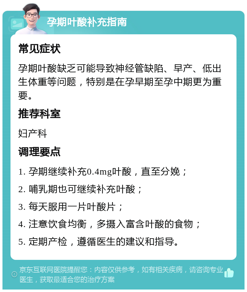 孕期叶酸补充指南 常见症状 孕期叶酸缺乏可能导致神经管缺陷、早产、低出生体重等问题，特别是在孕早期至孕中期更为重要。 推荐科室 妇产科 调理要点 1. 孕期继续补充0.4mg叶酸，直至分娩； 2. 哺乳期也可继续补充叶酸； 3. 每天服用一片叶酸片； 4. 注意饮食均衡，多摄入富含叶酸的食物； 5. 定期产检，遵循医生的建议和指导。