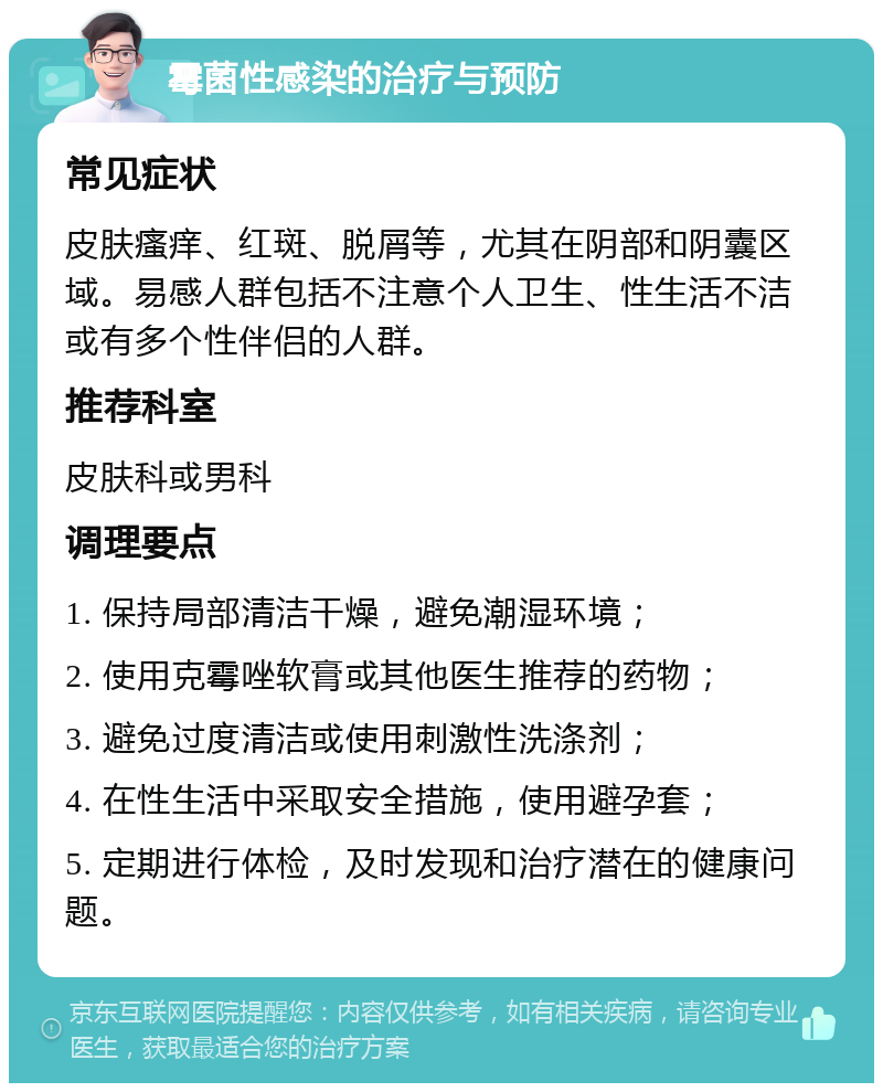 霉菌性感染的治疗与预防 常见症状 皮肤瘙痒、红斑、脱屑等，尤其在阴部和阴囊区域。易感人群包括不注意个人卫生、性生活不洁或有多个性伴侣的人群。 推荐科室 皮肤科或男科 调理要点 1. 保持局部清洁干燥，避免潮湿环境； 2. 使用克霉唑软膏或其他医生推荐的药物； 3. 避免过度清洁或使用刺激性洗涤剂； 4. 在性生活中采取安全措施，使用避孕套； 5. 定期进行体检，及时发现和治疗潜在的健康问题。