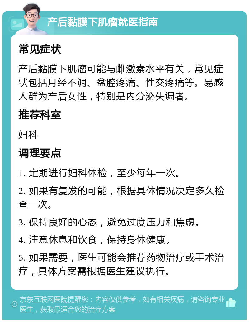 产后黏膜下肌瘤就医指南 常见症状 产后黏膜下肌瘤可能与雌激素水平有关，常见症状包括月经不调、盆腔疼痛、性交疼痛等。易感人群为产后女性，特别是内分泌失调者。 推荐科室 妇科 调理要点 1. 定期进行妇科体检，至少每年一次。 2. 如果有复发的可能，根据具体情况决定多久检查一次。 3. 保持良好的心态，避免过度压力和焦虑。 4. 注意休息和饮食，保持身体健康。 5. 如果需要，医生可能会推荐药物治疗或手术治疗，具体方案需根据医生建议执行。