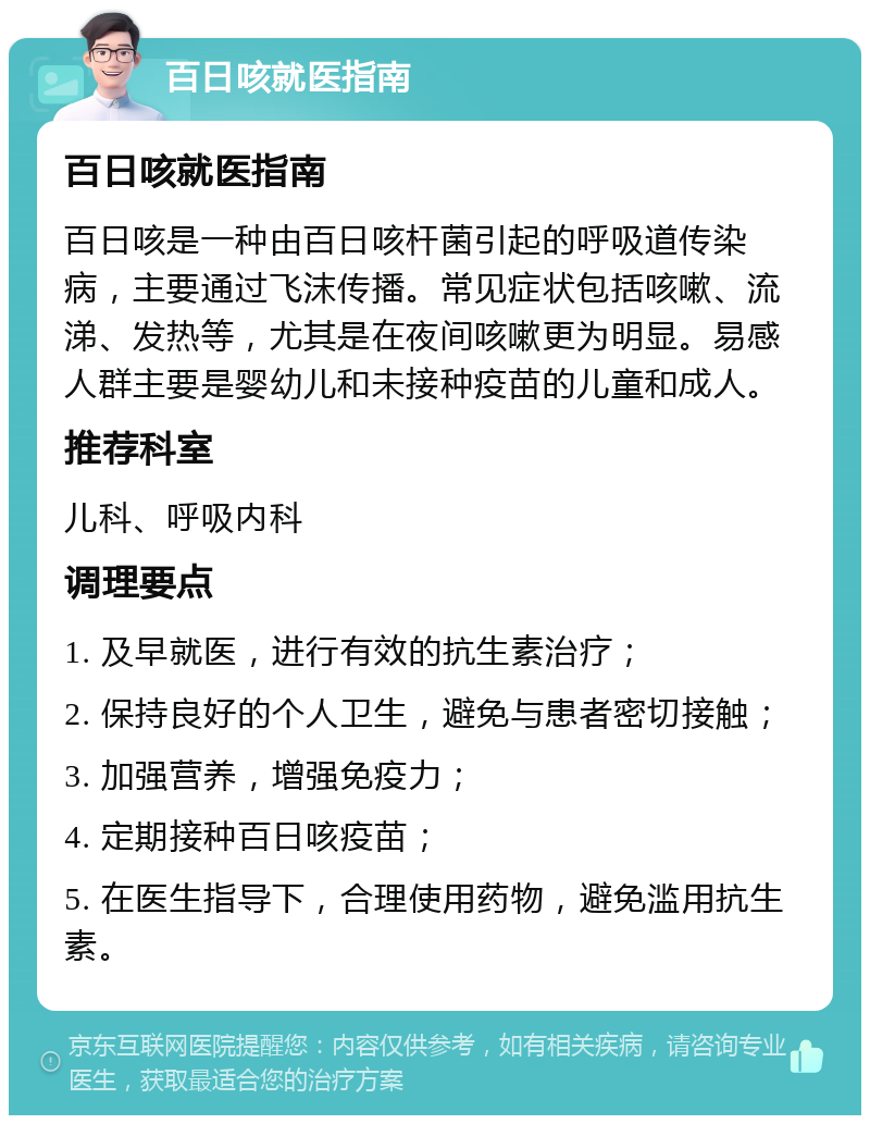 百日咳就医指南 百日咳就医指南 百日咳是一种由百日咳杆菌引起的呼吸道传染病，主要通过飞沫传播。常见症状包括咳嗽、流涕、发热等，尤其是在夜间咳嗽更为明显。易感人群主要是婴幼儿和未接种疫苗的儿童和成人。 推荐科室 儿科、呼吸内科 调理要点 1. 及早就医，进行有效的抗生素治疗； 2. 保持良好的个人卫生，避免与患者密切接触； 3. 加强营养，增强免疫力； 4. 定期接种百日咳疫苗； 5. 在医生指导下，合理使用药物，避免滥用抗生素。