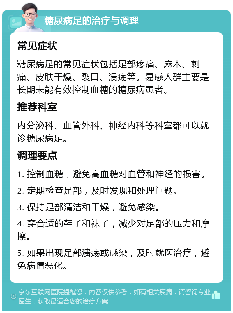 糖尿病足的治疗与调理 常见症状 糖尿病足的常见症状包括足部疼痛、麻木、刺痛、皮肤干燥、裂口、溃疡等。易感人群主要是长期未能有效控制血糖的糖尿病患者。 推荐科室 内分泌科、血管外科、神经内科等科室都可以就诊糖尿病足。 调理要点 1. 控制血糖，避免高血糖对血管和神经的损害。 2. 定期检查足部，及时发现和处理问题。 3. 保持足部清洁和干燥，避免感染。 4. 穿合适的鞋子和袜子，减少对足部的压力和摩擦。 5. 如果出现足部溃疡或感染，及时就医治疗，避免病情恶化。