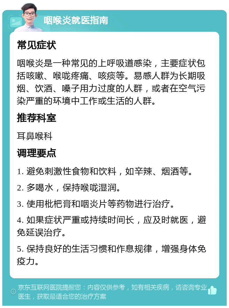 咽喉炎就医指南 常见症状 咽喉炎是一种常见的上呼吸道感染，主要症状包括咳嗽、喉咙疼痛、咳痰等。易感人群为长期吸烟、饮酒、嗓子用力过度的人群，或者在空气污染严重的环境中工作或生活的人群。 推荐科室 耳鼻喉科 调理要点 1. 避免刺激性食物和饮料，如辛辣、烟酒等。 2. 多喝水，保持喉咙湿润。 3. 使用枇杷膏和咽炎片等药物进行治疗。 4. 如果症状严重或持续时间长，应及时就医，避免延误治疗。 5. 保持良好的生活习惯和作息规律，增强身体免疫力。