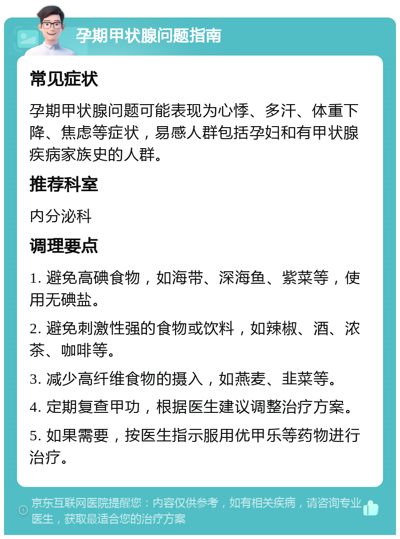 孕期甲状腺问题指南 常见症状 孕期甲状腺问题可能表现为心悸、多汗、体重下降、焦虑等症状，易感人群包括孕妇和有甲状腺疾病家族史的人群。 推荐科室 内分泌科 调理要点 1. 避免高碘食物，如海带、深海鱼、紫菜等，使用无碘盐。 2. 避免刺激性强的食物或饮料，如辣椒、酒、浓茶、咖啡等。 3. 减少高纤维食物的摄入，如燕麦、韭菜等。 4. 定期复查甲功，根据医生建议调整治疗方案。 5. 如果需要，按医生指示服用优甲乐等药物进行治疗。