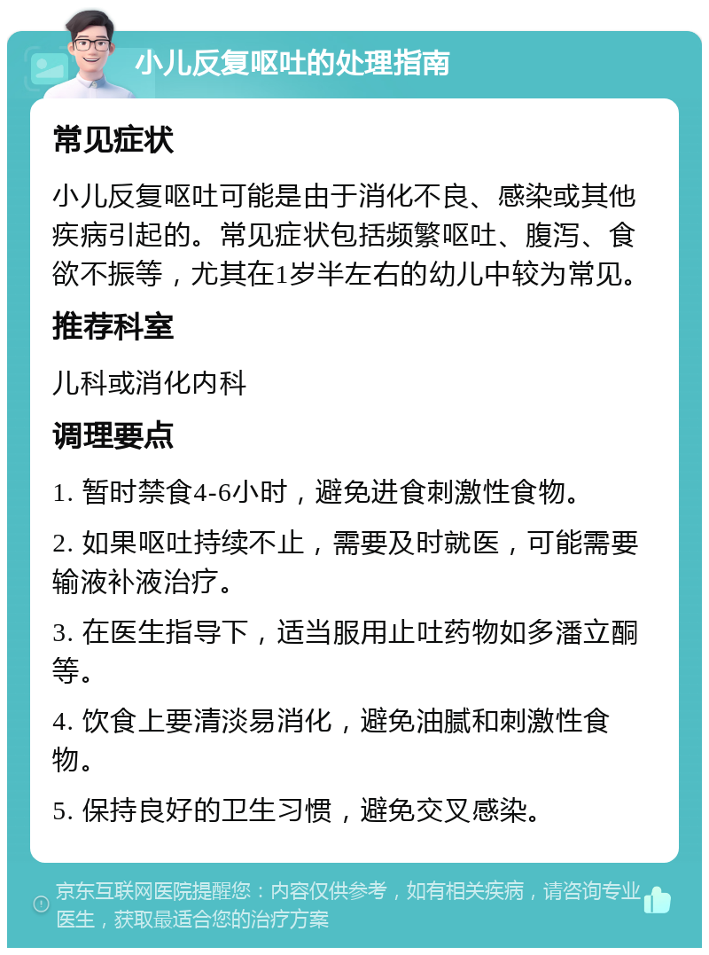 小儿反复呕吐的处理指南 常见症状 小儿反复呕吐可能是由于消化不良、感染或其他疾病引起的。常见症状包括频繁呕吐、腹泻、食欲不振等，尤其在1岁半左右的幼儿中较为常见。 推荐科室 儿科或消化内科 调理要点 1. 暂时禁食4-6小时，避免进食刺激性食物。 2. 如果呕吐持续不止，需要及时就医，可能需要输液补液治疗。 3. 在医生指导下，适当服用止吐药物如多潘立酮等。 4. 饮食上要清淡易消化，避免油腻和刺激性食物。 5. 保持良好的卫生习惯，避免交叉感染。