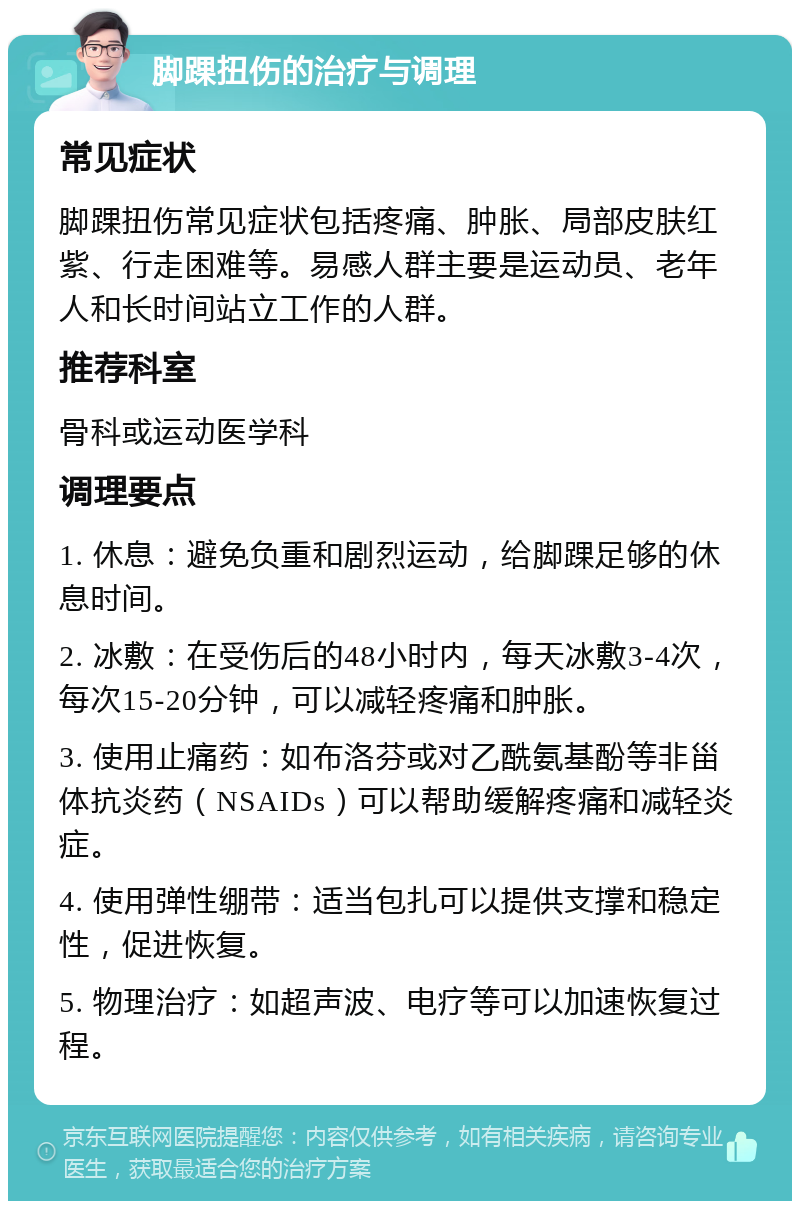 脚踝扭伤的治疗与调理 常见症状 脚踝扭伤常见症状包括疼痛、肿胀、局部皮肤红紫、行走困难等。易感人群主要是运动员、老年人和长时间站立工作的人群。 推荐科室 骨科或运动医学科 调理要点 1. 休息：避免负重和剧烈运动，给脚踝足够的休息时间。 2. 冰敷：在受伤后的48小时内，每天冰敷3-4次，每次15-20分钟，可以减轻疼痛和肿胀。 3. 使用止痛药：如布洛芬或对乙酰氨基酚等非甾体抗炎药（NSAIDs）可以帮助缓解疼痛和减轻炎症。 4. 使用弹性绷带：适当包扎可以提供支撑和稳定性，促进恢复。 5. 物理治疗：如超声波、电疗等可以加速恢复过程。