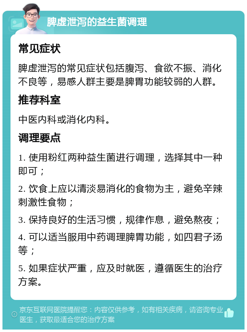 脾虚泄泻的益生菌调理 常见症状 脾虚泄泻的常见症状包括腹泻、食欲不振、消化不良等，易感人群主要是脾胃功能较弱的人群。 推荐科室 中医内科或消化内科。 调理要点 1. 使用粉红两种益生菌进行调理，选择其中一种即可； 2. 饮食上应以清淡易消化的食物为主，避免辛辣刺激性食物； 3. 保持良好的生活习惯，规律作息，避免熬夜； 4. 可以适当服用中药调理脾胃功能，如四君子汤等； 5. 如果症状严重，应及时就医，遵循医生的治疗方案。